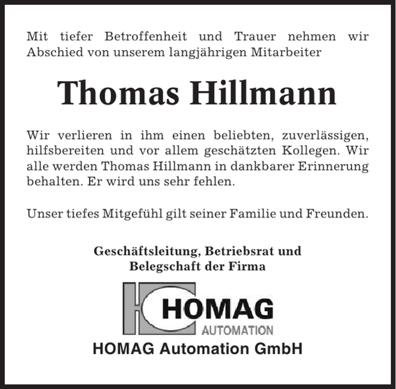 <p>Mit tiefer Betroffenheit und Trauer nehmen wir<br />Abschied von unserem langjährigen Mitarbeiter</p><p>Thomas Hillmann<br />Wir verlieren in ihm einen beliebten, zuverlässigen,<br />hilfsbereiten und vor allem geschätzten Kollegen. Wir<br />alle werden Thomas Hillmann in dankbarer Erinnerung<br />behalten. Er wird uns sehr fehlen.<br />Unser tiefes Mitgefühl gilt seiner Familie und Freunden.<br />Geschäftsleitung, Betriebsrat und<br />Belegschaft der Firma</p><p>HOMAG Automation GmbH</p>