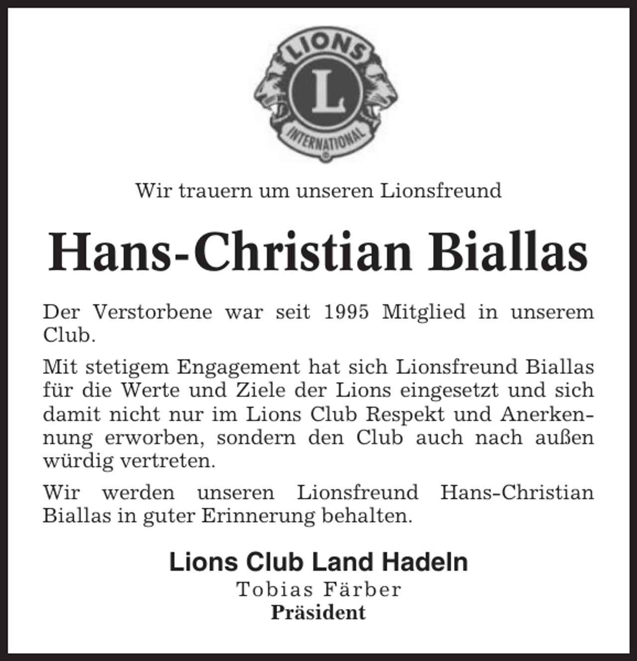 <p>Wir trauern um unseren Lionsfreund</p><p>Hans-Christian Biallas<br />Der Verstorbene war seit 1995 Mitglied in unserem<br />Club.<br />Mit stetigem Engagement hat sich Lionsfreund Biallas<br />für die Werte und Ziele der Lions eingesetzt und sich<br />damit nicht nur im Lions Club Respekt und Anerkennung erworben, sondern den Club auch nach außen<br />würdig vertreten.<br />Wir werden unseren Lionsfreund<br />Biallas in guter Erinnerung behalten.</p><p>Hans-Christian</p><p>Lions Club Land Hadeln<br />Tobias Färber<br />Präsident</p>