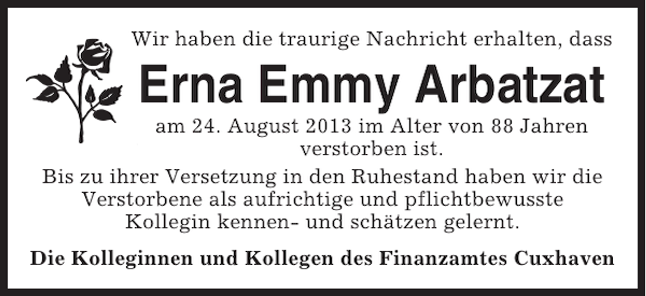 <p>Wir haben die traurige Nachricht erhalten, dass</p><p>Erna Emmy Arbatzat<br />am 24. August 2013 im Alter von 88 Jahren<br />verstorben ist.<br />Bis zu ihrer Versetzung in den Ruhestand haben wir die<br />Verstorbene als aufrichtige und pflichtbewusste<br />Kollegin kennen- und schätzen gelernt.<br />Die Kolleginnen und Kollegen des Finanzamtes Cuxhaven</p>