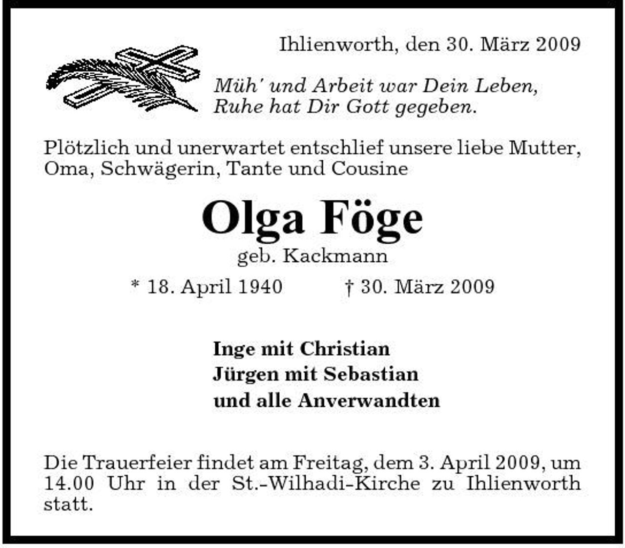 <p>Ihlienworth, den 30. März 2009 Müh' und Arbeit war Dein Leben, Ruhe hat Dir Gott gegeben. Plötzlich und unerwartet entschlief unsere liebe Mutter, Oma, Schwägerin, Tante und Cousine</p><p>Olga Föge<br />geb. Kackmann * 18. April 1940 † 30. März 2009 Inge mit Christian Jürgen mit Sebastian und alle Anverwandten Die Trauerfeier findet am Freitag, dem 3. April 2009, um 14.00 Uhr in der St.-Wilhadi-Kirche zu Ihlienworth statt.</p>