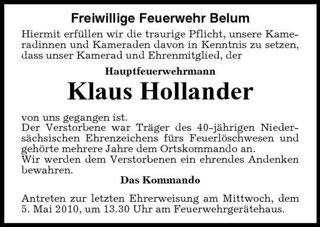 <p>Freiwillige Feuerwehr Belum<br />Hiermit erfüllen wir die traurige Pflicht, unsere Kameradinnen und Kameraden davon in Kenntnis zu setzen, dass unser Kamerad und Ehrenmitglied, der Hauptfeuerwehrmann</p><p>Klaus Hollander<br />von uns gegangen ist. Der Verstorbene war Träger des 40-jährigen Niedersächsischen Ehrenzeichens fürs Feuerlöschwesen und gehörte mehrere Jahre dem Ortskommando an. Wir werden dem Verstorbenen ein ehrendes Andenken bewahren. Das Kommando Antreten zur letzten Ehrerweisung am Mittwoch, dem 5. Mai 2010, um 13.30 Uhr am Feuerwehrgerätehaus.</p>