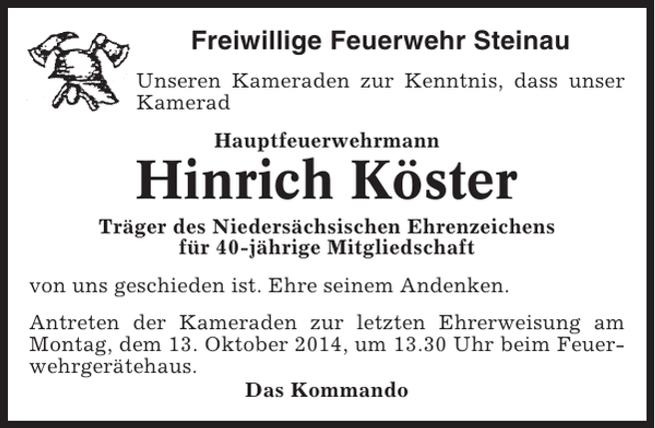 <p>Freiwillige Feuerwehr Steinau<br />Unseren Kameraden zur Kenntnis, dass unser<br />Kamerad<br />Hauptfeuerwehrmann</p><p>Hinrich Köster<br />Träger des Niedersächsischen Ehrenzeichens<br />für 40-jährige Mitgliedschaft<br />von uns geschieden ist. Ehre seinem Andenken.<br />Antreten der Kameraden zur letzten Ehrerweisung am<br />Montag, dem 13. Oktober 2014, um 13.30 Uhr beim Feuerwehrgerätehaus.<br />Das Kommando</p>