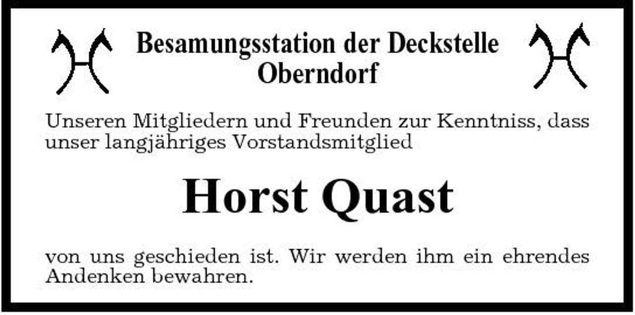 <p>Besamungsstation der Deckstelle Oberndorf<br />Unseren Mitgliedern und Freunden zur Kenntniss, dass unser langjähriges Vorstandsmitglied</p><p>Horst Quast<br />von uns geschieden ist. Wir werden ihm ein ehrendes Andenken bewahren.</p>