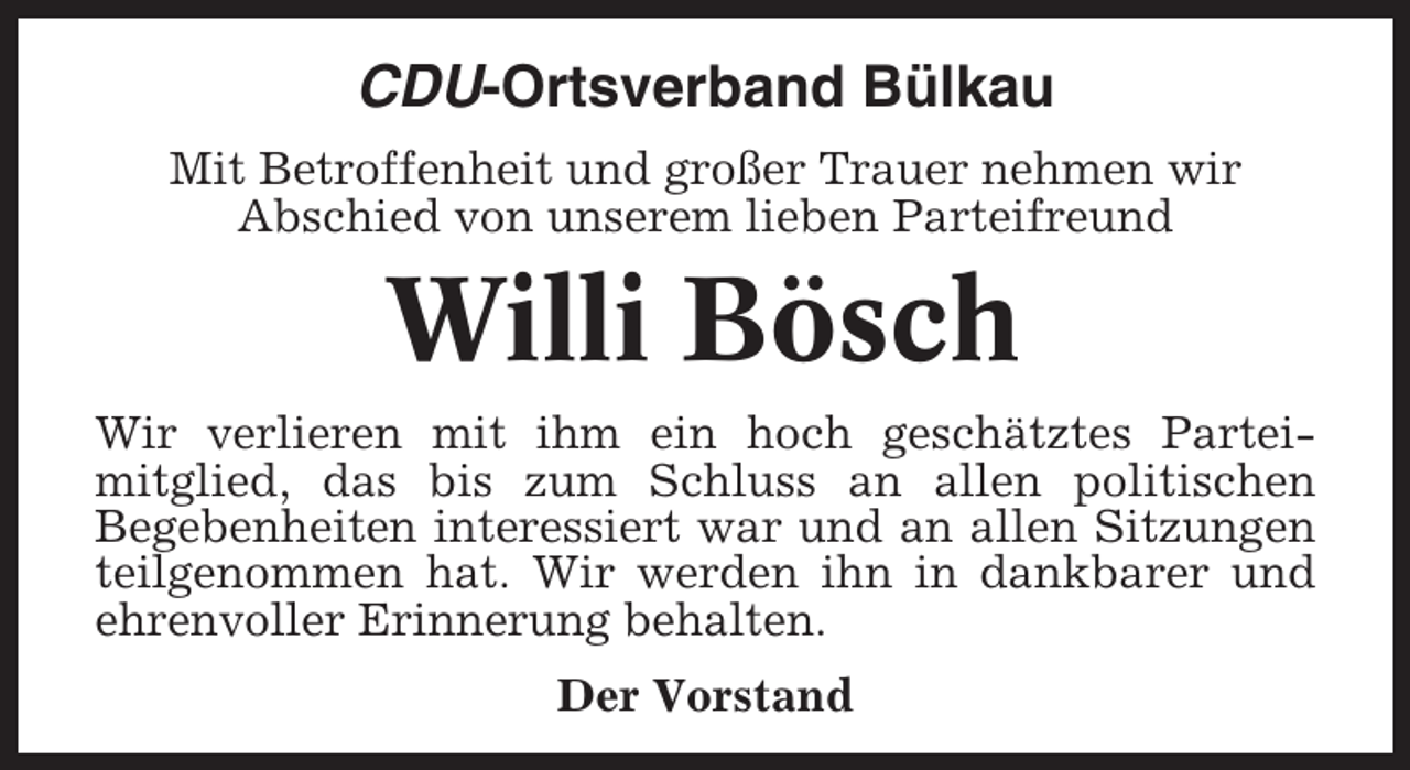 <p>CDU-Ortsverband Bülkau<br />Mit Betroffenheit und großer Trauer nehmen wir<br />Abschied von unserem lieben Parteifreund</p><p>Willi Bösch<br />Wir verlieren mit ihm ein hoch geschätztes Parteimitglied, das bis zum Schluss an allen politischen<br />Begebenheiten interessiert war und an allen Sitzungen<br />teilgenommen hat. Wir werden ihn in dankbarer und<br />ehrenvoller Erinnerung behalten.<br />Der Vorstand</p>