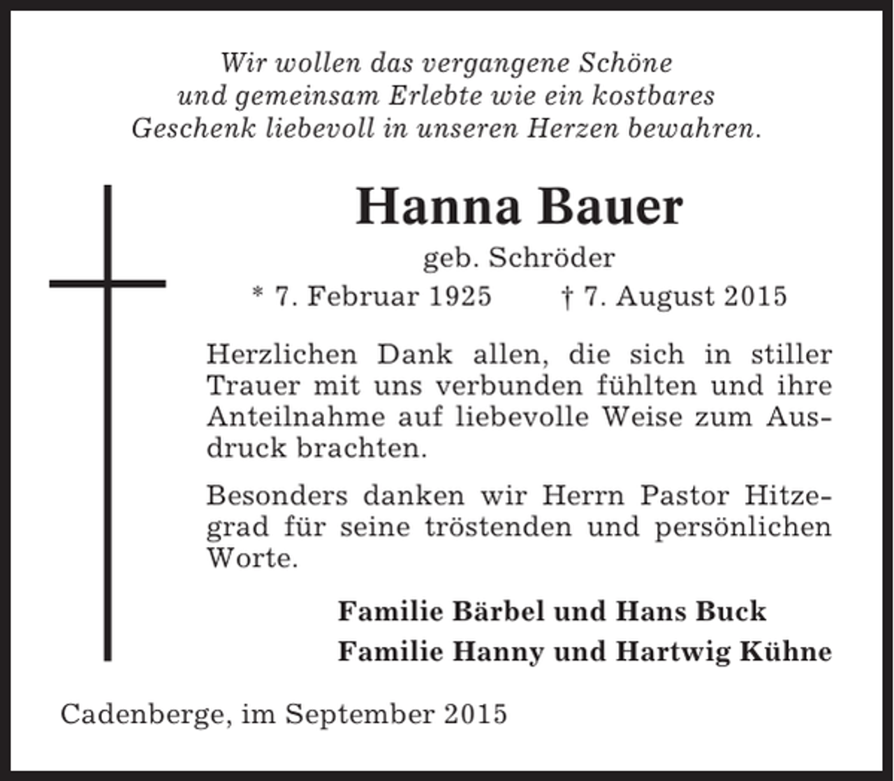 <p>Wir wollen das vergangene Schöne<br />und gemeinsam Erlebte wie ein kostbares<br />Geschenk liebevoll in unseren Herzen bewahren.</p><p>Hanna Bauer<br />geb. Schröder<br />* 7. Februar 1925<br />† 7. August 2015<br />Herzlichen Dank allen, die sich in stiller<br />Trauer mit uns verbunden fühlten und ihre<br />Anteilnahme auf liebevolle Weise zum Ausdruck brachten.<br />Besonders danken wir Herrn Pastor Hitzegrad für seine tröstenden und persönlichen<br />Worte.<br />Familie Bärbel und Hans Buck<br />Familie Hanny und Hartwig Kühne<br />Cadenberge, im September 2015</p>