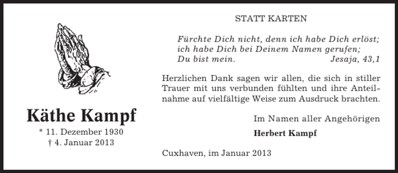 <p>STATT KARTEN</p><p>Fürchte Dich nicht, denn ich habe Dich erlöst;<br />ich habe Dich bei Deinem Namen gerufen;<br />Du bist mein.<br />Jesaja, 43,1<br />Herzlichen Dank sagen wir allen, die sich in stiller<br />Trauer mit uns verbunden fühlten und ihre Anteilnahme auf vielfältige Weise zum Ausdruck brachten.</p><p>Käthe Kampf<br />* 11. Dezember 1930<br />† 4. Januar 2013</p><p>Im Namen aller Angehörigen<br />Herbert Kampf<br />Cuxhaven, im Januar 2013</p>