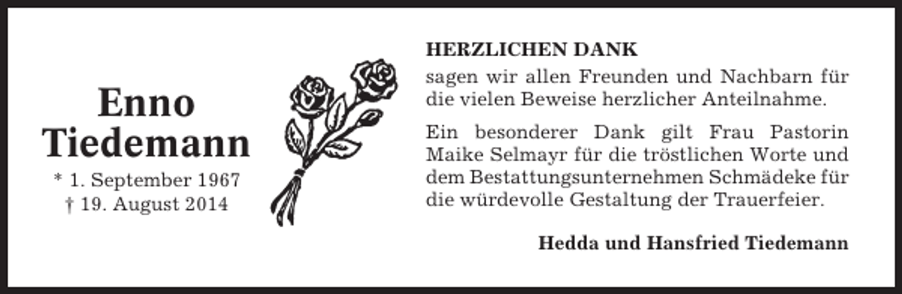 <p>Enno<br />Tiedemann<br />* 1. September 1967<br />† 19. August 2014</p><p>HERZLICHEN DANK<br />sagen wir allen Freunden und Nachbarn für<br />die vielen Beweise herzlicher Anteilnahme.<br />Ein besonderer Dank gilt Frau Pastorin<br />Maike Selmayr für die tröstlichen Worte und<br />dem Bestattungsunternehmen Schmädeke für<br />die würdevolle Gestaltung der Trauerfeier.<br />Hedda und Hansfried Tiedemann</p>