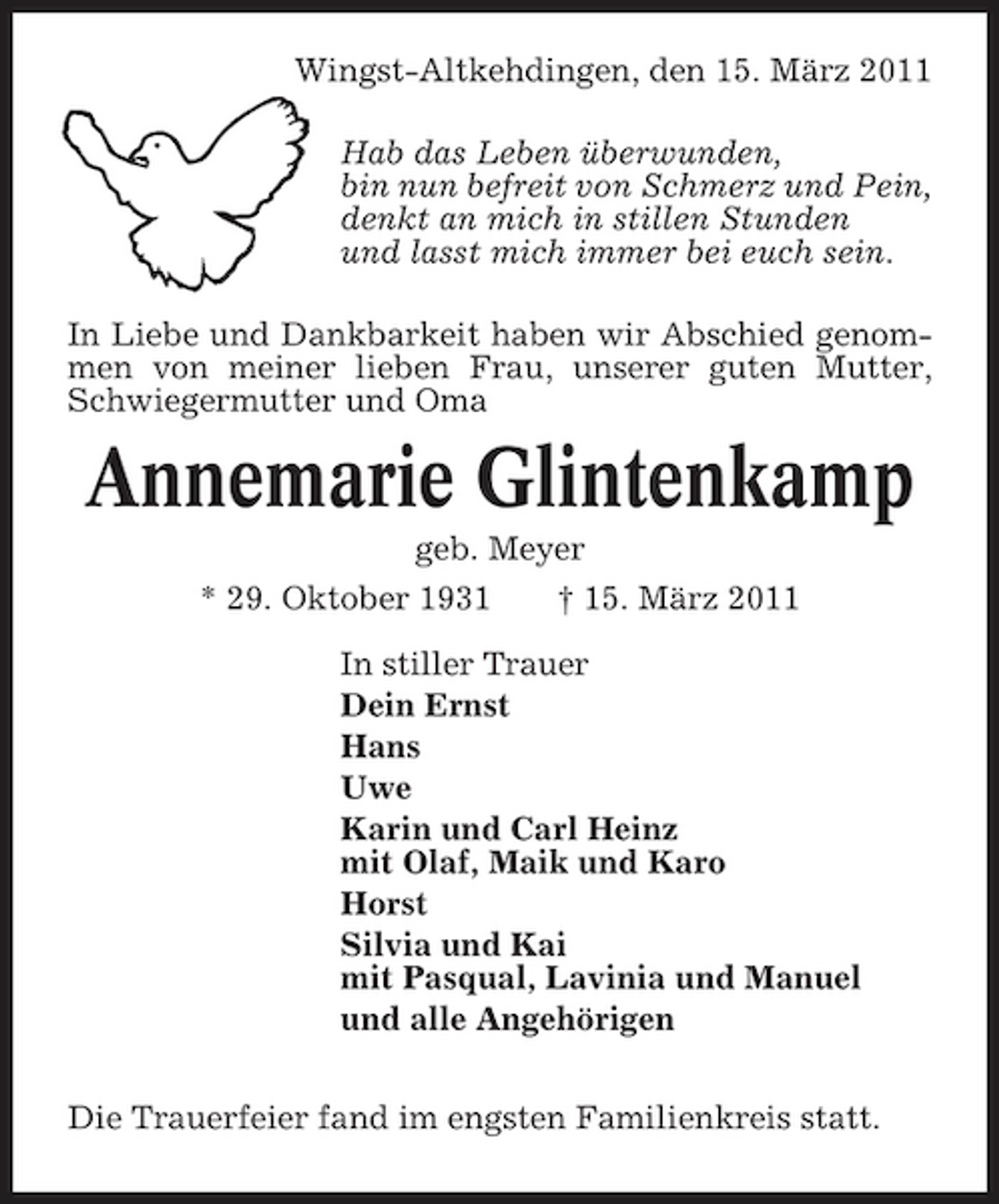 <p>Wingst-Altkehdingen, den 15. März 2011 Hab das Leben überwunden, bin nun befreit von Schmerz und Pein, denkt an mich in stillen Stunden und lasst mich immer bei euch sein. In Liebe und Dankbarkeit haben wir Abschied genommen von meiner lieben Frau, unserer guten Mutter, Schwiegermutter und Oma</p><p>Annemarie Glintenkamp<br />geb. Meyer * 29. Oktober 1931 † 15. März 2011 In stiller Trauer Dein Ernst Hans Uwe Karin und Carl Heinz mit Olaf, Maik und Karo Horst Silvia und Kai mit Pasqual, Lavinia und Manuel und alle Angehörigen Die Trauerfeier fand im engsten Familienkreis statt.</p>