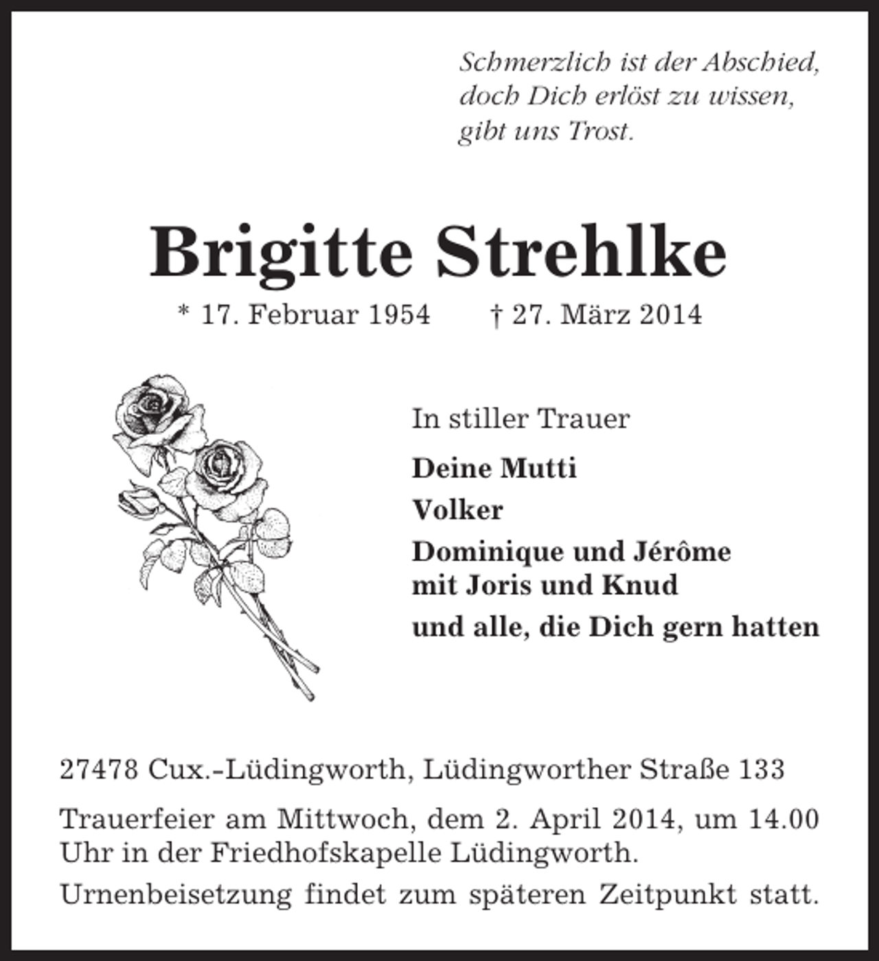 <p>Schmerzlich ist der Abschied,<br />doch Dich erlöst zu wissen,<br />gibt uns Trost.</p><p>Brigitte Strehlke<br />* 17. Februar 1954</p><p>† 27. März 2014</p><p>In stiller Trauer<br />Deine Mutti<br />Volker<br />Dominique und Jérôme<br />mit Joris und Knud<br />und alle, die Dich gern hatten</p><p>27478 Cux.-Lüdingworth, Lüdingworther Straße 133<br />Trauerfeier am Mittwoch, dem 2. April 2014, um 14.00<br />Uhr in der Friedhofskapelle Lüdingworth.<br />Urnenbeisetzung findet zum späteren Zeitpunkt statt.</p>