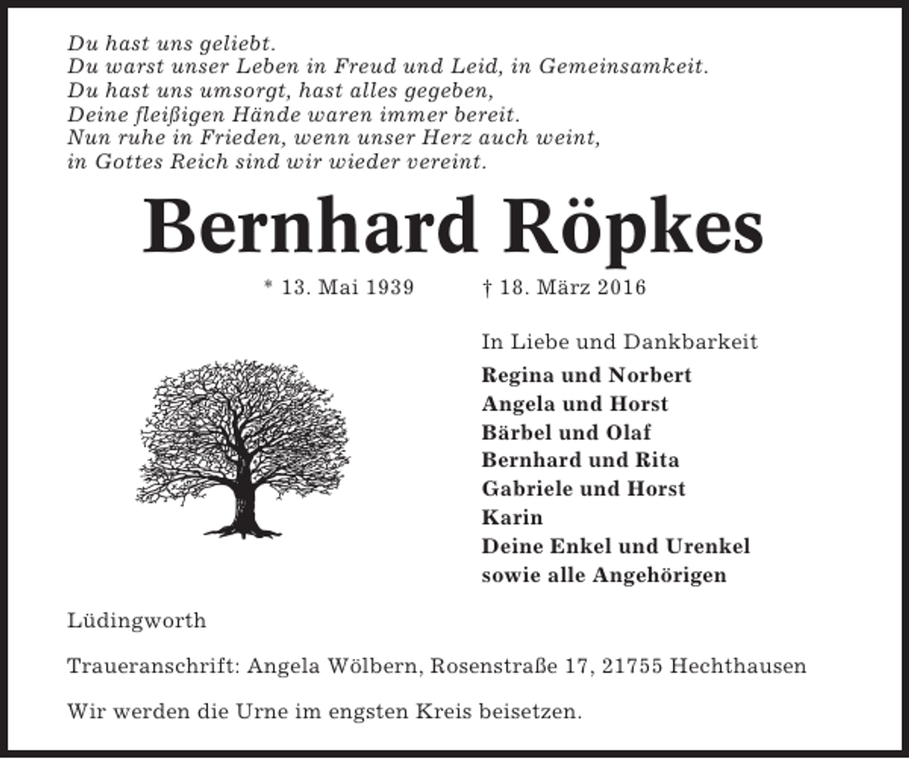 <p>Du hast uns geliebt.<br />Du warst unser Leben in Freud und Leid, in Gemeinsamkeit.<br />Du hast uns umsorgt, hast alles gegeben,<br />Deine fleißigen Hände waren immer bereit.<br />Nun ruhe in Frieden, wenn unser Herz auch weint,<br />in Gottes Reich sind wir wieder vereint.</p><p>Bernhard Röpkes<br />* 13. Mai 1939</p><p>† 18. März 2016<br />In Liebe und Dankbarkeit<br />Regina und Norbert<br />Angela und Horst<br />Bärbel und Olaf<br />Bernhard und Rita<br />Gabriele und Horst<br />Karin<br />Deine Enkel und Urenkel<br />sowie alle Angehörigen</p><p>Lüdingworth<br />Traueranschrift: Angela Wölbern, Rosenstraße 17, 21755 Hechthausen<br />Wir werden die Urne im engsten Kreis beisetzen.</p>