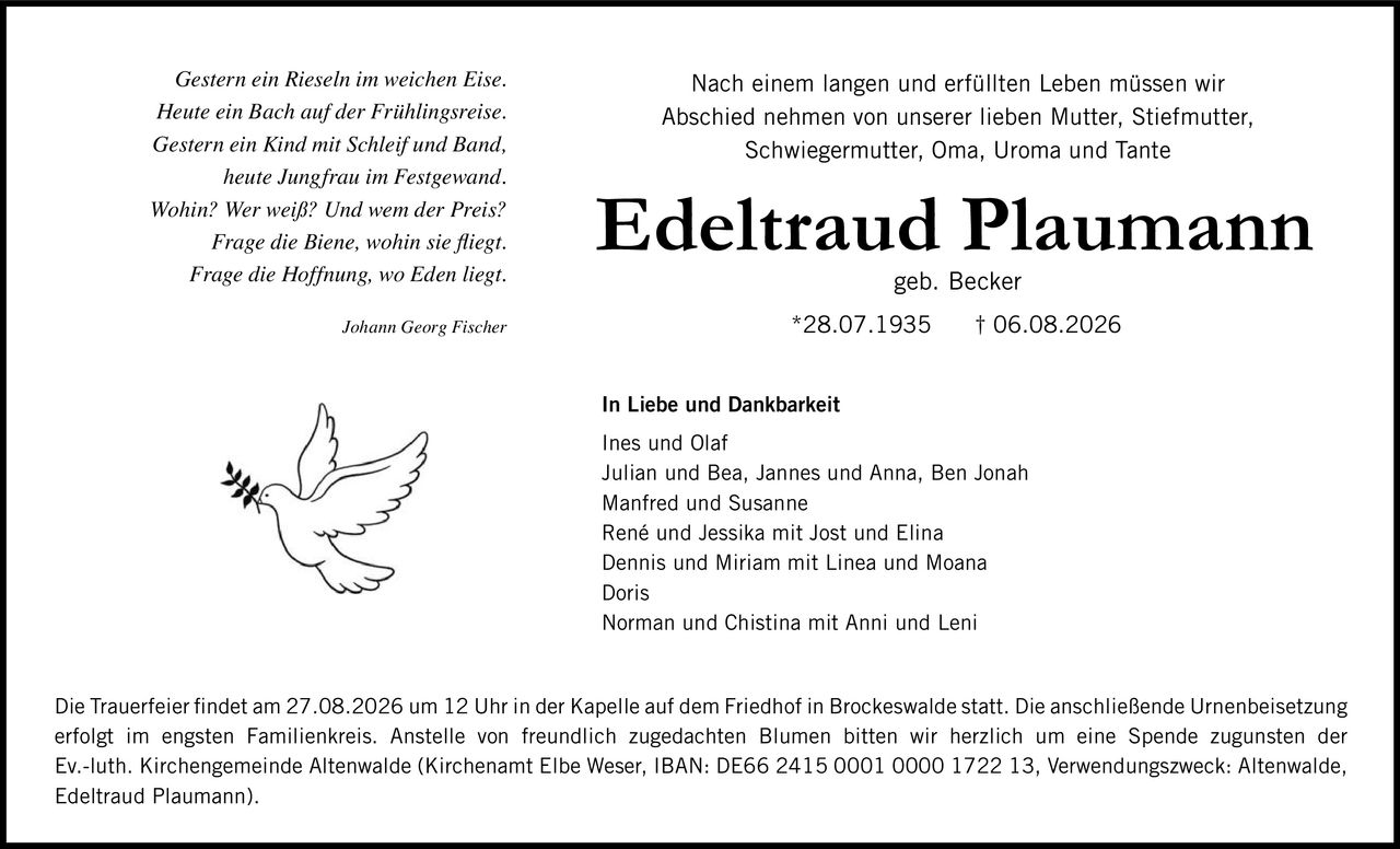 <p>Nach einem langen und erfüllten Leben müssen wir Abschied nehmen von unserer lieben Mutter, Stiefmutter, Schwiegermutter, Oma, Uroma und Tante</p>

<p><strong>Edeltraud Plaumann</strong><br>geb. Becker<br>*28.07.1935 † 06.08.2026</p>

<p><strong>In Liebe und Dankbarkeit</strong></p>

<p>Ines und Olaf<br>Julian und Bea, Jannes und Anna, Ben Jonah<br>Manfred und Susanne<br>René und Jessika mit Jost und Elina<br>Dennis und Miriam mit Linea und Moana<br>Doris<br>Norman und Chistina mit Anni und Leni</p>

<p>Die Trauerfeier findet am 27.08.2026 um 12 Uhr in der Kapelle auf dem Friedhof in Brockeswalde statt. Die anschließende Urnenbeisetzung erfolgt im engsten Familienkreis. Anstelle von freundlich zugedachten Blumen bitten wir herzlich um eine Spende zugunsten der Ev.-luth. Kirchengemeinde Altenwalde (Kirchenamt Elbe Weser, IBAN: DE66 2415 0001 0000 1722 13, Verwendungszweck: Altenwalde, Edeltraud Plaumann).</p>

<p><i>Gestern ein Rieseln im weichen Eise.<br>Heute ein Bach auf der Frühlingsreise.<br>Gestern ein Kind mit Schleif und Band,<br>heute Jungfrau im Festgewand.<br>Wohin? Wer weiß? Und wem der Preis?<br>Frage die Biene, wohin sie fliegt.<br>Frage die Hoffnung, wo Eden liegt.</i></p>

<p>Johann Georg Fischer</p>