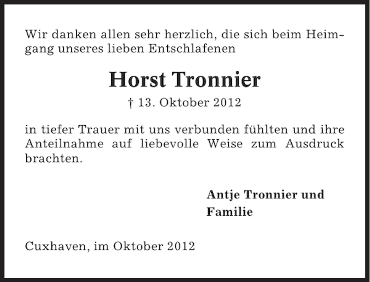 <p>Wir danken allen sehr herzlich, die sich beim Heimgang unseres lieben Entschlafenen</p><p>Horst Tronnier<br />† 13. Oktober 2012<br />in tiefer Trauer mit uns verbunden fühlten und ihre<br />Anteilnahme auf liebevolle Weise zum Ausdruck<br />brachten.<br />Antje Tronnier und<br />Familie<br />Cuxhaven, im Oktober 2012</p>