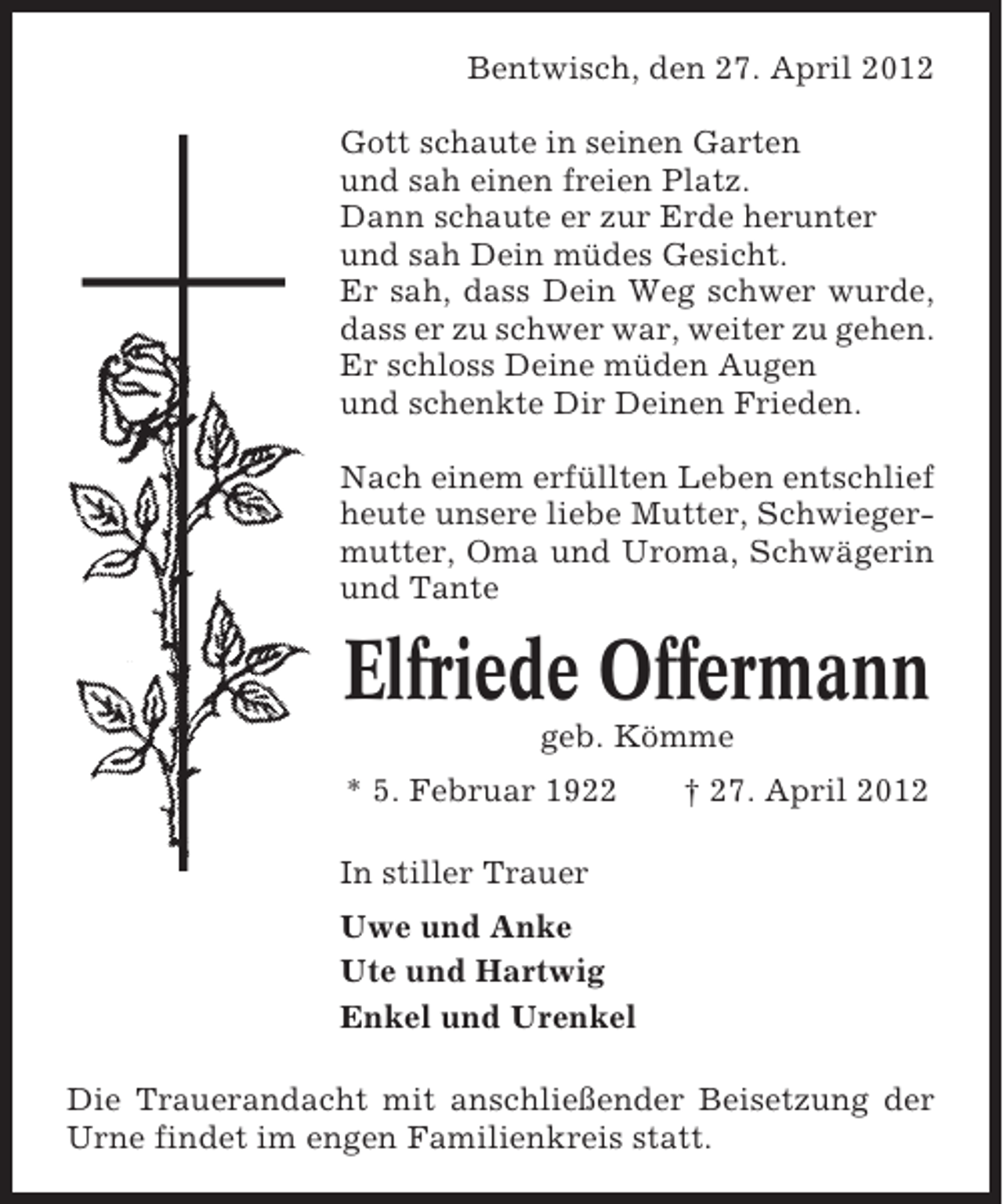 <p>Bentwisch, den 27. April 2012<br />Gott schaute in seinen Garten<br />und sah einen freien Platz.<br />Dann schaute er zur Erde herunter<br />und sah Dein müdes Gesicht.<br />Er sah, dass Dein Weg schwer wurde,<br />dass er zu schwer war, weiter zu gehen.<br />Er schloss Deine müden Augen<br />und schenkte Dir Deinen Frieden.<br />Nach einem erfüllten Leben entschlief<br />heute unsere liebe Mutter, Schwiegermutter, Oma und Uroma, Schwägerin<br />und Tante</p><p>Elfriede Offermann<br />geb. Kömme<br />* 5. Februar 1922</p><p>† 27. April 2012</p><p>In stiller Trauer<br />Uwe und Anke<br />Ute und Hartwig<br />Enkel und Urenkel<br />Die Trauerandacht mit anschließender Beisetzung der<br />Urne findet im engen Familienkreis statt.</p>