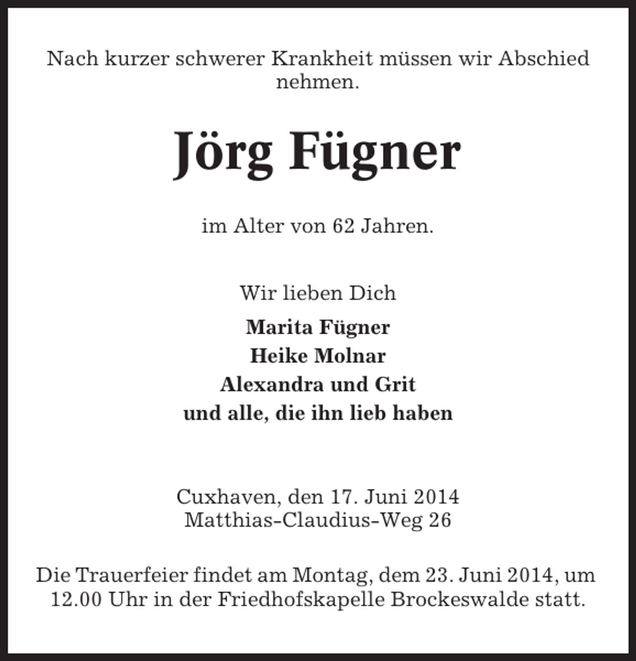 <p>Nach kurzer schwerer Krankheit müssen wir Abschied<br />nehmen.</p><p>Jörg Fügner<br />im Alter von 62 Jahren.<br />Wir lieben Dich<br />Marita Fügner<br />Heike Molnar<br />Alexandra und Grit<br />und alle, die ihn lieb haben</p><p>Cuxhaven, den 17. Juni 2014<br />Matthias-Claudius-Weg 26<br />Die Trauerfeier findet am Montag, dem 23. Juni 2014, um<br />12.00 Uhr in der Friedhofskapelle Brockeswalde statt.</p>