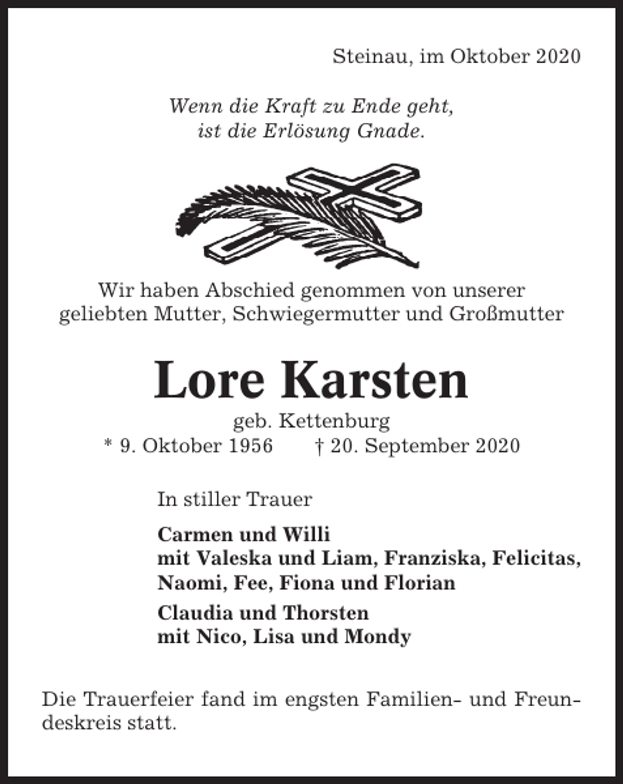 <p>Steinau, im Oktober 2020<br />Wenn die Kraft zu Ende geht,<br />ist die Erlösung Gnade.</p><p>Wir haben Abschied genommen von unserer<br />geliebten Mutter, Schwiegermutter und Großmutter</p><p>Lore Karsten<br />geb. Kettenburg<br />* 9. Oktober 1956<br />† 20. September 2020<br />In stiller Trauer<br />Carmen und Willi<br />mit Valeska und Liam, Franziska, Felicitas,<br />Naomi, Fee, Fiona und Florian<br />Claudia und Thorsten<br />mit Nico, Lisa und Mondy<br />Die Trauerfeier fand im engsten Familien- und Freundeskreis statt.</p>