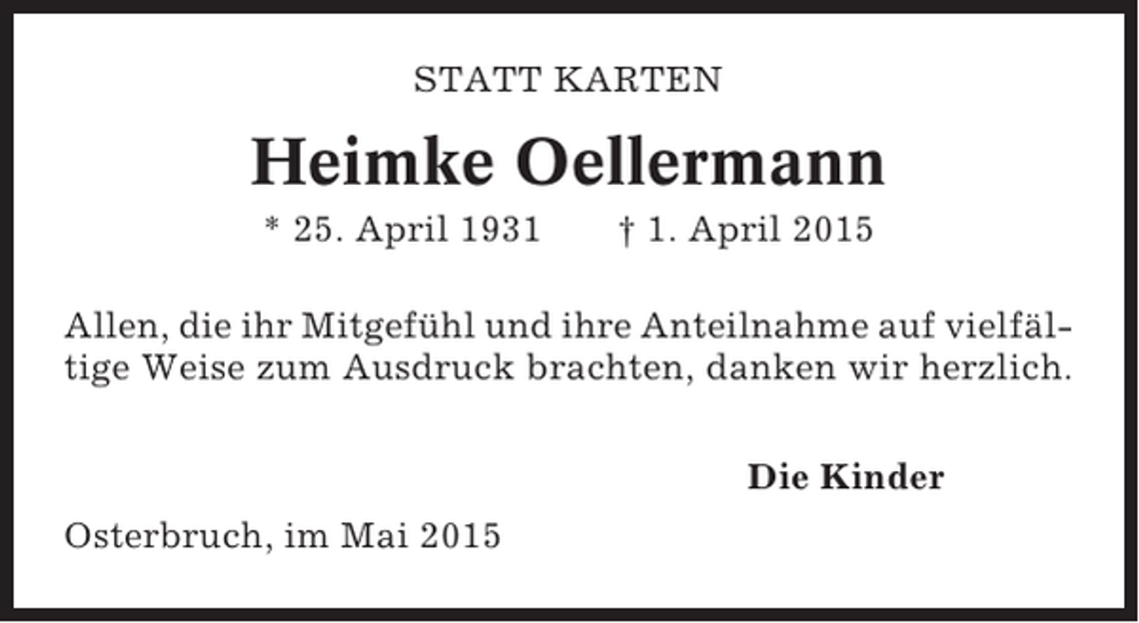 <p>STATT KARTEN</p><p>Heimke Oellermann<br />* 25. April 1931</p><p>† 1. April 2015</p><p>Allen, die ihr Mitgefühl und ihre Anteilnahme auf vielfältige Weise zum Ausdruck brachten, danken wir herzlich.<br />Die Kinder<br />Osterbruch, im Mai 2015</p>