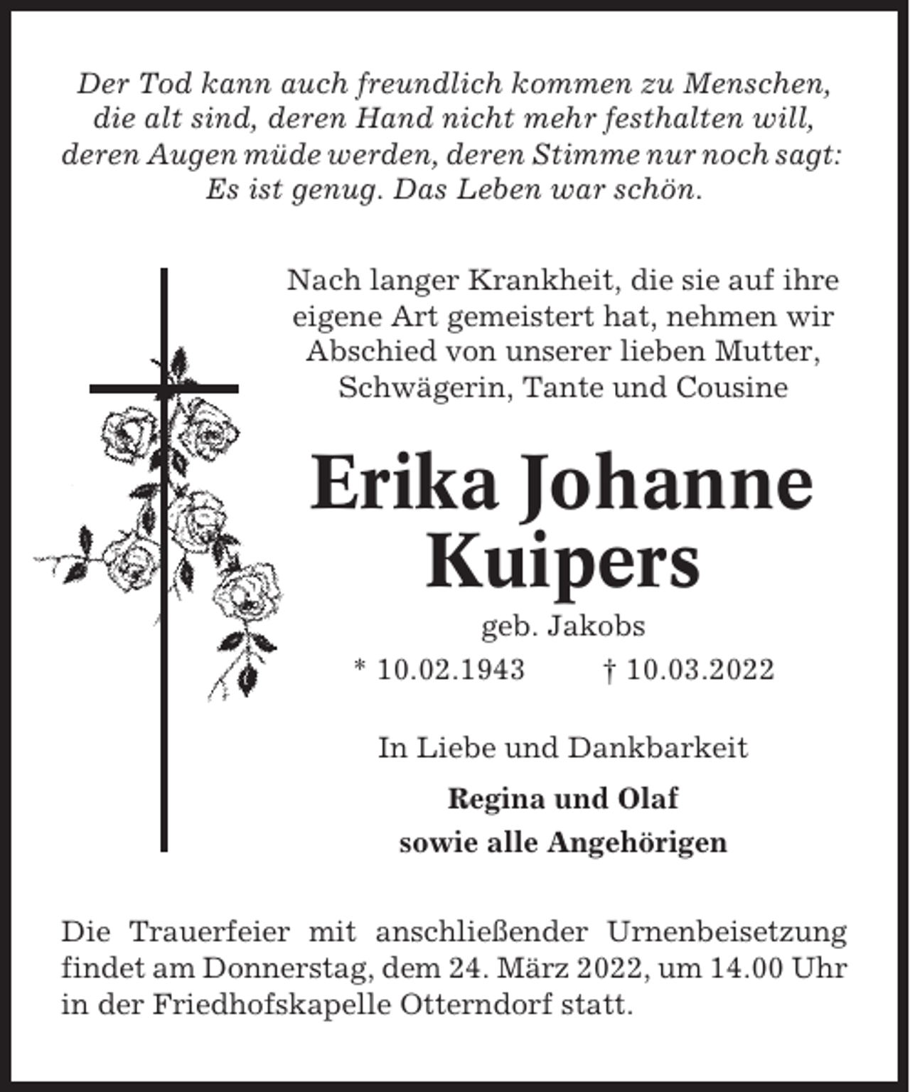 <p>Der Tod kann auch freundlich kommen zu Menschen,<br />die alt sind, deren Hand nicht mehr festhalten will,<br />deren Augen müde werden, deren Stimme nur noch sagt:<br />Es ist genug. Das Leben war schön.<br />Nach langer Krankheit, die sie auf ihre<br />eigene Art gemeistert hat, nehmen wir<br />Abschied von unserer lieben Mutter,<br />Schwägerin, Tante und Cousine</p><p>Erika Johanne<br />Kuipers<br />geb. Jakobs<br />* 10.02.1943<br />† 10.03.2022<br />In Liebe und Dankbarkeit<br />Regina und Olaf<br />sowie alle Angehörigen<br />Die Trauerfeier mit anschließender Urnenbeisetzung<br />findet am Donnerstag, dem 24. März 2022, um 14.00 Uhr<br />in der Friedhofskapelle Otterndorf statt.</p>