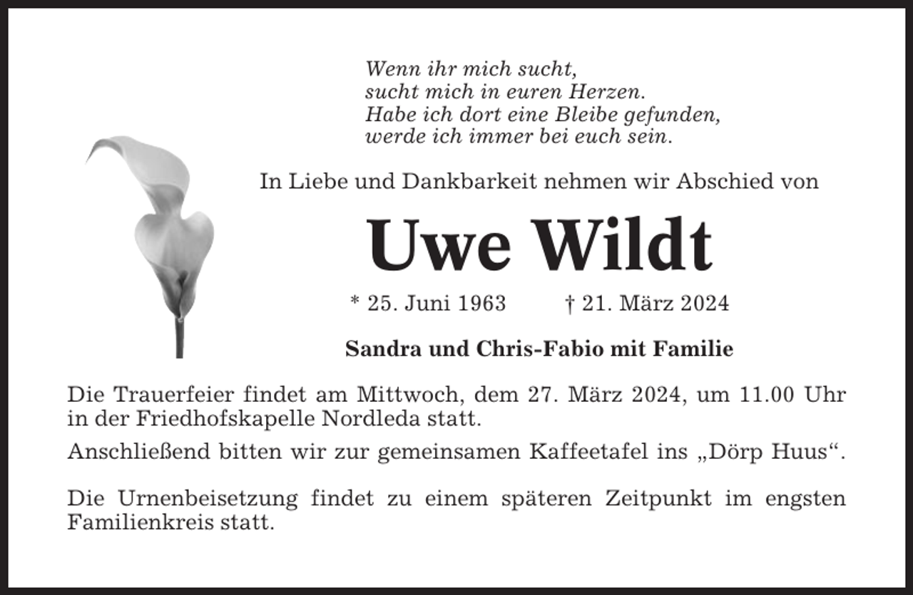 <p>Wenn ihr mich sucht,<br />sucht mich in euren Herzen.<br />Habe ich dort eine Bleibe gefunden,<br />werde ich immer bei euch sein.</p><p>In Liebe und Dankbarkeit nehmen wir Abschied von</p><p>Uwe Wildt<br />* 25. Juni 1963</p><p>† 21. März 2024</p><p>Sandra und Chris-Fabio mit Familie<br />Die Trauerfeier findet am Mittwoch, dem 27. März 2024, um 11.00 Uhr<br />in der Friedhofskapelle Nordleda statt.<br />Anschließend bitten wir zur gemeinsamen Kaffeetafel ins „Dörp Huus“.<br />Die Urnenbeisetzung findet zu einem späteren Zeitpunkt im engsten<br />Familienkreis statt.</p>