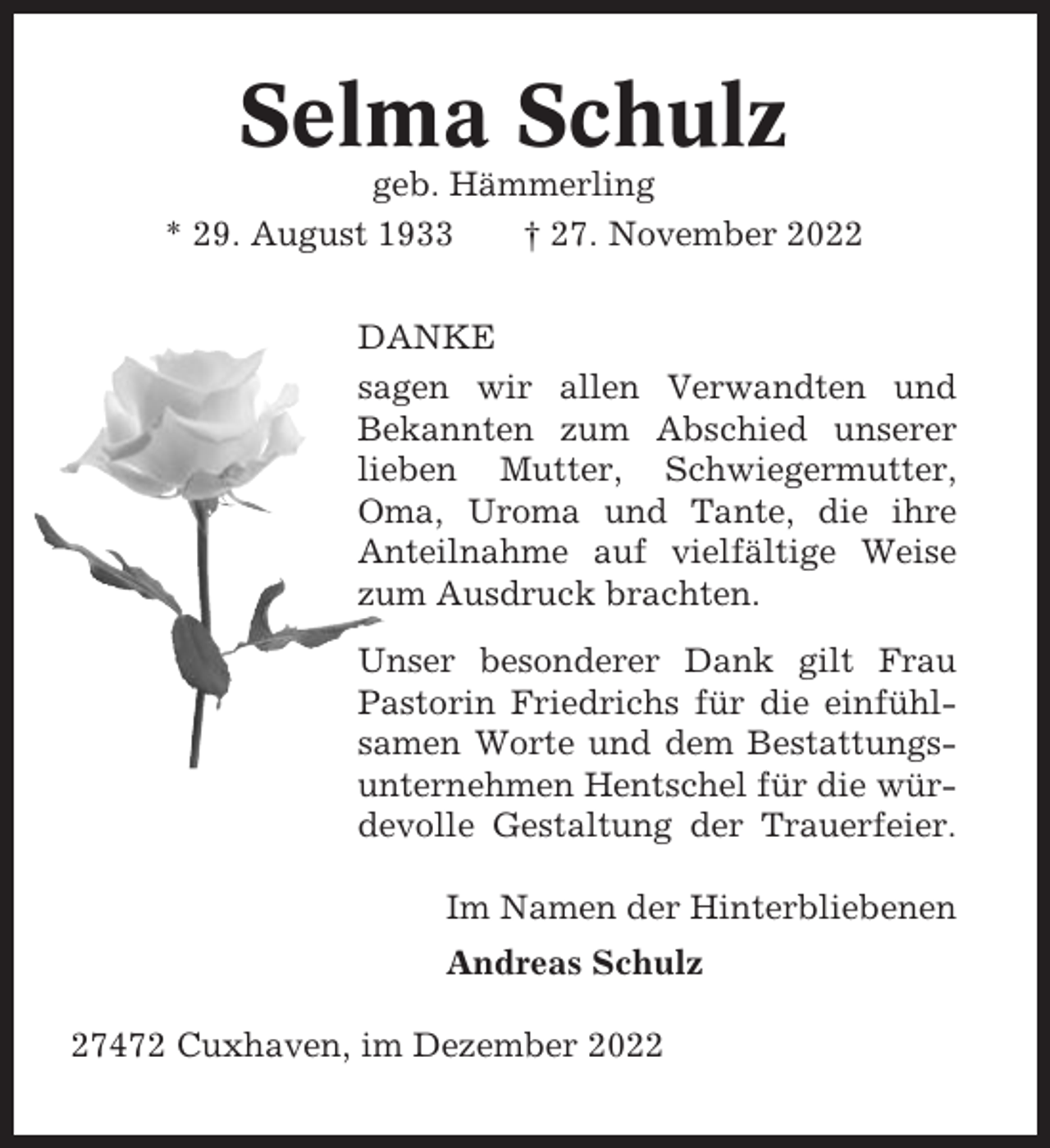 <p>Selma Schulz<br />geb. Hämmerling<br />* 29. August 1933<br />† 27. November 2022<br />DANKE<br />sagen wir allen Verwandten und<br />Bekannten zum Abschied unserer<br />lieben Mutter, Schwiegermutter,<br />Oma, Uroma und Tante, die ihre<br />Anteilnahme auf vielfältige Weise<br />zum Ausdruck brachten.<br />Unser besonderer Dank gilt Frau<br />Pastorin Friedrichs für die einfühlsamen Worte und dem Bestattungsunternehmen Hentschel für die würdevolle Gestaltung der Trauerfeier.<br />Im Namen der Hinterbliebenen<br />Andreas Schulz<br />27472 Cuxhaven, im Dezember 2022</p>