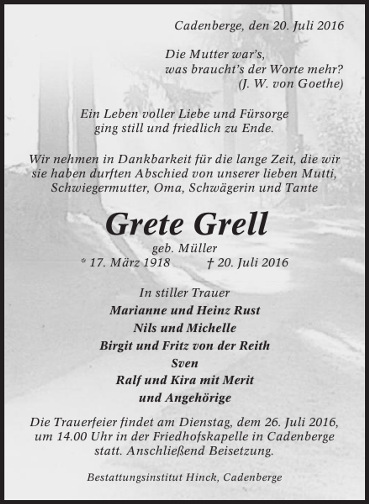 <p>Cadenberge, den 20. Juli 2016<br />Die Mutter war’s,<br />was braucht’s der Worte mehr?<br />(J. W. von Goethe)<br />Ein Leben voller Liebe und Fürsorge<br />ging still und friedlich zu Ende.<br />Wir nehmen in Dankbarkeit für die lange Zeit, die wir<br />sie haben durften Abschied von unserer lieben Mutti,<br />Schwiegermutter, Oma, Schwägerin und Tante</p><p>Grete Grell<br />geb. Müller<br />* 17. März 1918<br />† 20. Juli 2016<br />In stiller Trauer<br />Marianne und Heinz Rust<br />Nils und Michelle<br />Birgit und Fritz von der Reith<br />Sven<br />Ralf und Kira mit Merit<br />und Angehörige<br />Die Trauerfeier findet am Dienstag, dem 26. Juli 2016,<br />um 14.00 Uhr in der Friedhofskapelle in Cadenberge<br />statt. Anschließend Beisetzung.<br />Bestattungsinstitut Hinck, Cadenberge</p>