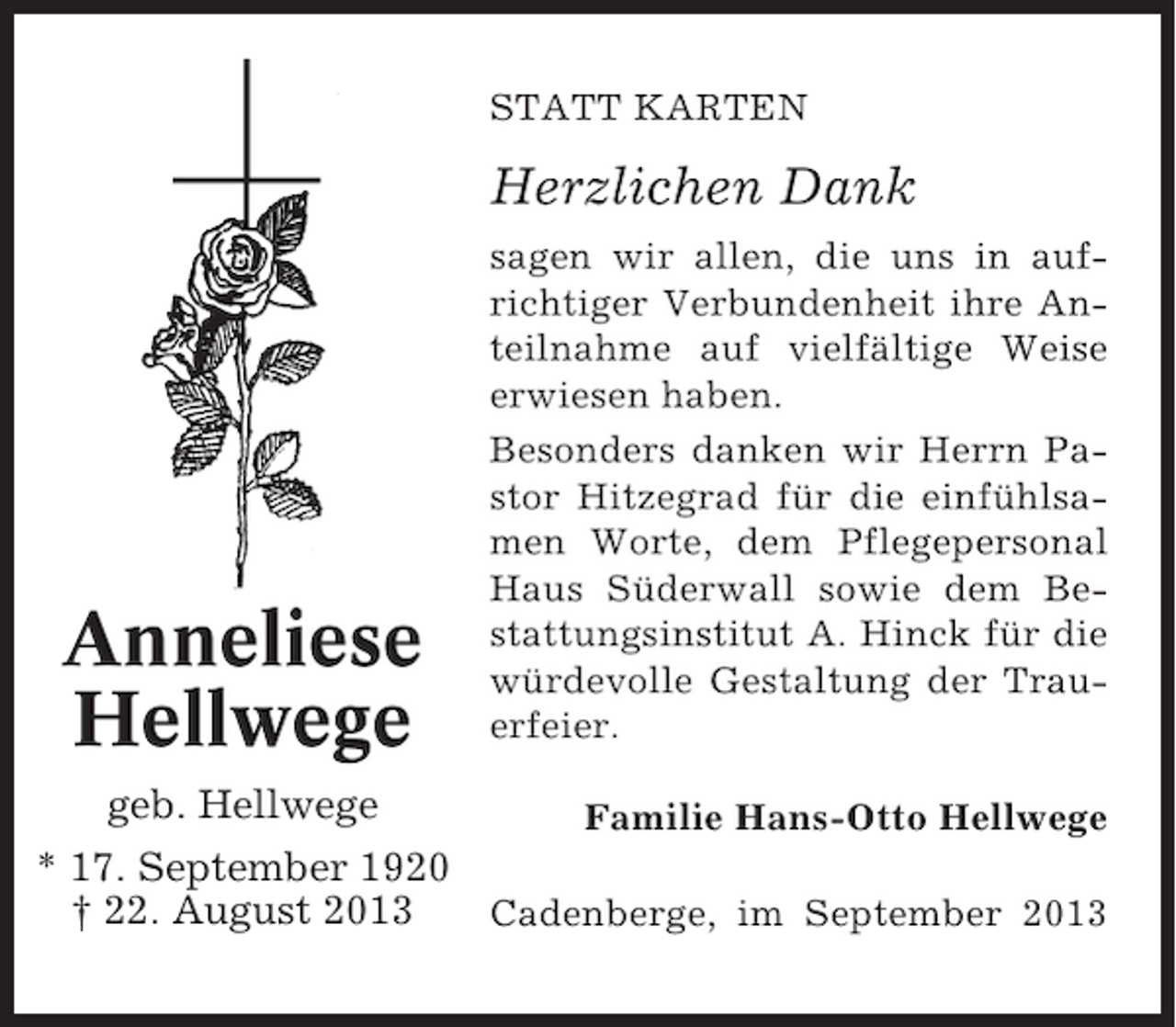 <p>STATT KARTEN</p><p>Herzlichen Dank</p><p>Anneliese<br />Hellwege<br />geb. Hellwege</p><p>sagen wir allen, die uns in aufrichtiger Verbundenheit ihre Anteilnahme auf vielfältige Weise<br />erwiesen haben.<br />Besonders danken wir Herrn Pastor Hitzegrad für die einfühlsamen Worte, dem Pflegepersonal<br />Haus Süderwall sowie dem Bestattungsinstitut A. Hinck für die<br />würdevolle Gestaltung der Trauerfeier.<br />Familie Hans-Otto Hellwege</p><p>* 17. September 1920<br />† 22. August 2013<br />Cadenberge, im September 2013</p>