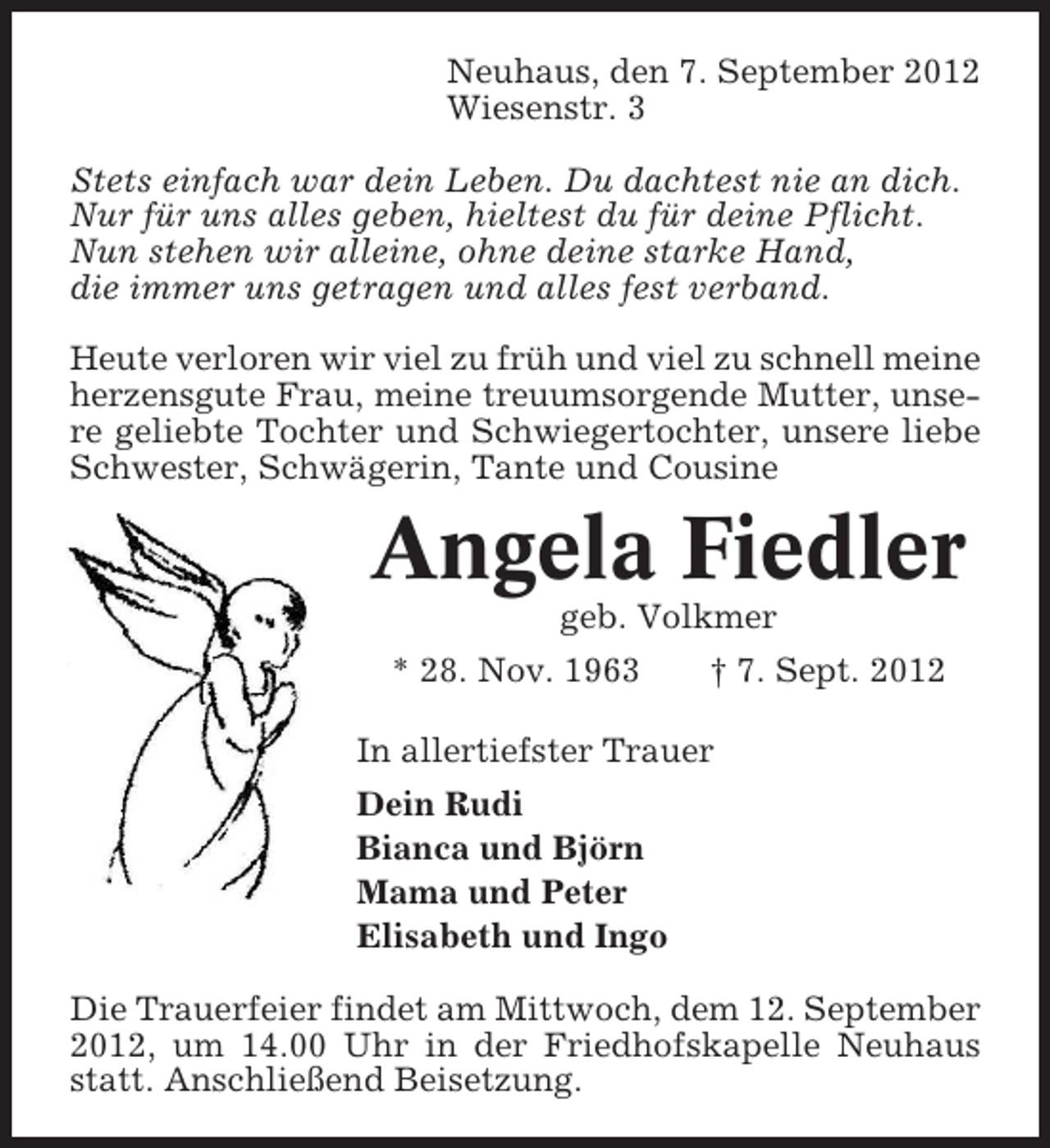 <p>Neuhaus, den 7. September 2012<br />Wiesenstr. 3<br />Stets einfach war dein Leben. Du dachtest nie an dich.<br />Nur für uns alles geben, hieltest du für deine Pflicht.<br />Nun stehen wir alleine, ohne deine starke Hand,<br />die immer uns getragen und alles fest verband.<br />Heute verloren wir viel zu früh und viel zu schnell meine<br />herzensgute Frau, meine treuumsorgende Mutter, unsere geliebte Tochter und Schwiegertochter, unsere liebe<br />Schwester, Schwägerin, Tante und Cousine</p><p>Angela Fiedler<br />geb. Volkmer<br />* 28. Nov. 1963</p><p>† 7. Sept. 2012</p><p>In allertiefster Trauer<br />Dein Rudi<br />Bianca und Björn<br />Mama und Peter<br />Elisabeth und Ingo<br />Die Trauerfeier findet am Mittwoch, dem 12. September<br />2012, um 14.00 Uhr in der Friedhofskapelle Neuhaus<br />statt. Anschließend Beisetzung.</p>