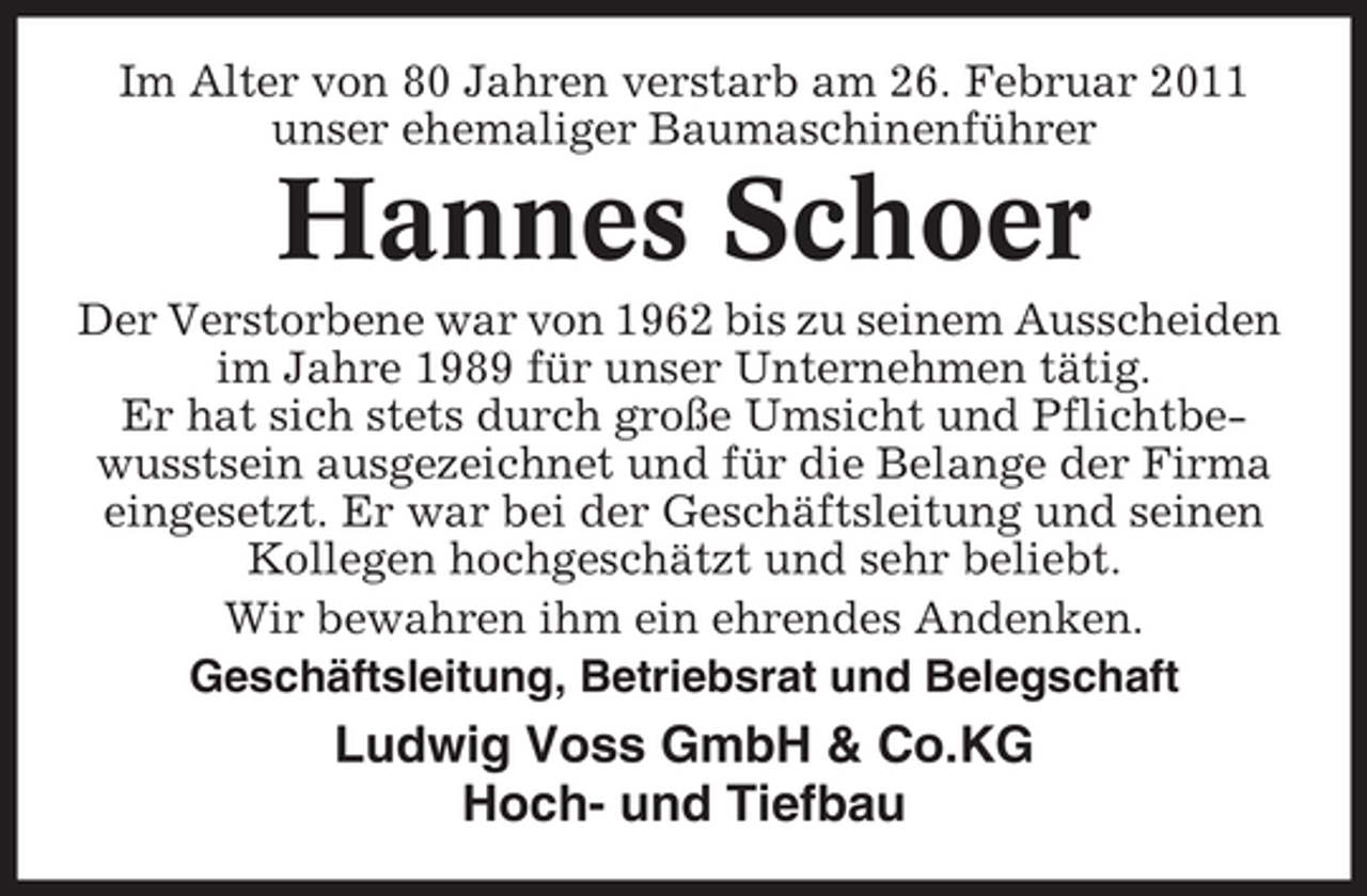 <p>Im Alter von 80 Jahren verstarb am 26. Februar 2011 unser ehemaliger Baumaschinenführer</p><p>Hannes Schoer<br />Der Verstorbene war von 1962 bis zu seinem Ausscheiden im Jahre 1989 für unser Unternehmen tätig. Er hat sich stets durch große Umsicht und Pflichtbewusstsein ausgezeichnet und für die Belange der Firma eingesetzt. Er war bei der Geschäftsleitung und seinen Kollegen hochgeschätzt und sehr beliebt. Wir bewahren ihm ein ehrendes Andenken. Geschäftsleitung, Betriebsrat und Belegschaft</p><p>Ludwig Voss GmbH &amp; Co.KG Hoch- und Tiefbau</p>