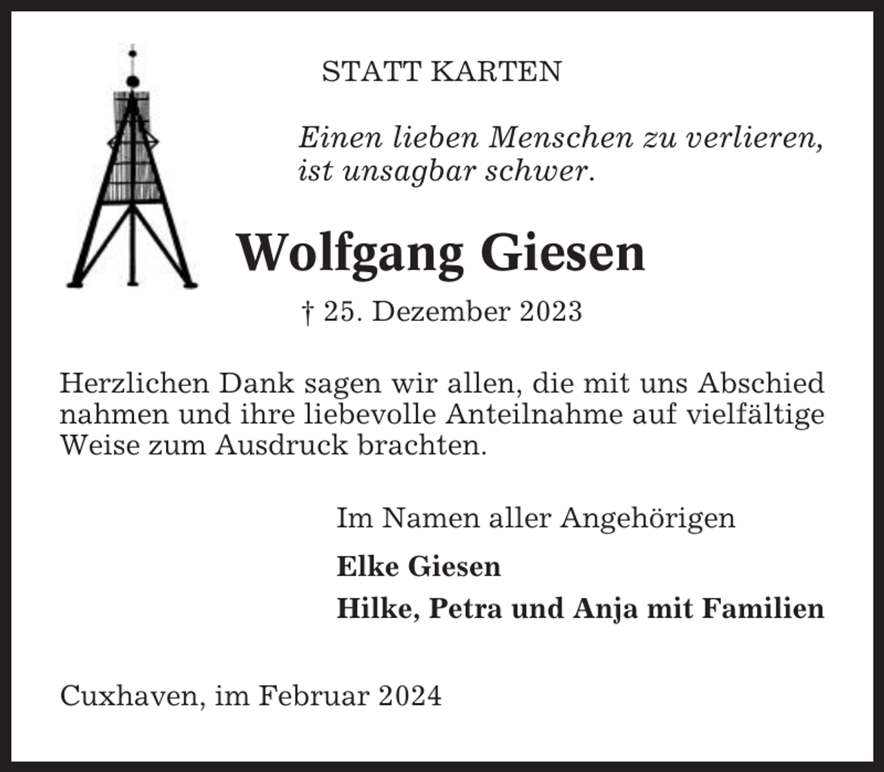 <p>STATT KARTEN</p><p>Einen lieben Menschen zu verlieren,<br />ist unsagbar schwer.</p><p>Wolfgang Giesen<br />† 25. Dezember 2023<br />Herzlichen Dank sagen wir allen, die mit uns Abschied<br />nahmen und ihre liebevolle Anteilnahme auf vielfältige<br />Weise zum Ausdruck brachten.<br />Im Namen aller Angehörigen<br />Elke Giesen<br />Hilke, Petra und Anja mit Familien<br />Cuxhaven, im Februar 2024</p>