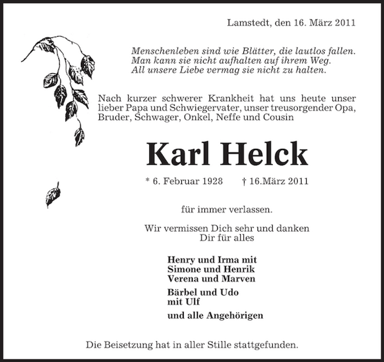 <p>Lamstedt, den 16. März 2011 Menschenleben sind wie Blätter, die lautlos fallen. Man kann sie nicht aufhalten auf ihrem Weg. All unsere Liebe vermag sie nicht zu halten. Nach kurzer schwerer Krankheit hat uns heute unser lieber Papa und Schwiegervater, unser treusorgender Opa, Bruder, Schwager, Onkel, Neffe und Cousin</p><p>Karl Helck<br />* 6. Februar 1928 † 16.März 2011 für immer verlassen. Wir vermissen Dich sehr und danken Dir für alles Henry und Irma mit Simone und Henrik Verena und Marven Bärbel und Udo mit Ulf und alle Angehörigen Die Beisetzung hat in aller Stille stattgefunden.</p>