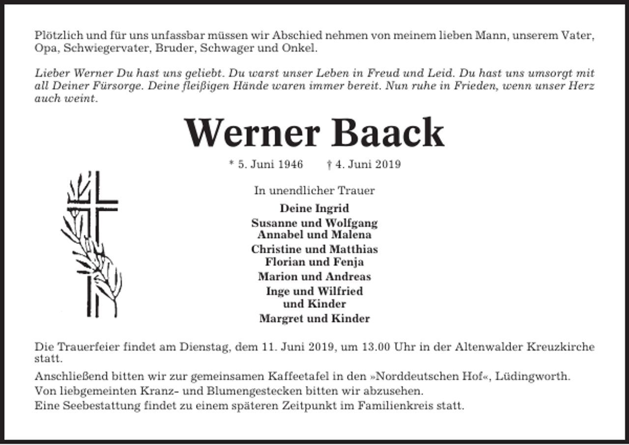 <p>Plötzlich und für uns unfassbar müssen wir Abschied nehmen von meinem lieben Mann, unserem Vater,<br />Opa, Schwiegervater, Bruder, Schwager und Onkel.<br />Lieber Werner Du hast uns geliebt. Du warst unser Leben in Freud und Leid. Du hast uns umsorgt mit<br />all Deiner Fürsorge. Deine fleißigen Hände waren immer bereit. Nun ruhe in Frieden, wenn unser Herz<br />auch weint.</p><p>Werner Baack<br />* 5. Juni 1946</p><p>† 4. Juni 2019</p><p>In unendlicher Trauer<br />Deine Ingrid<br />Susanne und Wolfgang<br />Annabel und Malena<br />Christine und Matthias<br />Florian und Fenja<br />Marion und Andreas<br />Inge und Wilfried<br />und Kinder<br />Margret und Kinder<br />Die Trauerfeier findet am Dienstag, dem 11. Juni 2019, um 13.00 Uhr in der Altenwalder Kreuzkirche<br />statt.<br />Anschließend bitten wir zur gemeinsamen Kaffeetafel in den »Norddeutschen Hof«, Lüdingworth.<br />Von liebgemeinten Kranz- und Blumengestecken bitten wir abzusehen.<br />Eine Seebestattung findet zu einem späteren Zeitpunkt im Familienkreis statt.</p>