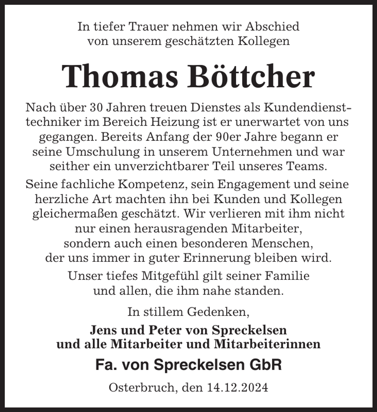 <p>In tiefer Trauer nehmen wir Abschied<br />von unserem geschätzten Kollegen</p><p>Thomas Böttcher<br />Nach über 30 Jahren treuen Dienstes als Kundendiensttechniker im Bereich Heizung ist er unerwartet von uns<br />gegangen. Bereits Anfang der 90er Jahre begann er<br />seine Umschulung in unserem Unternehmen und war<br />seither ein unverzichtbarer Teil unseres Teams.<br />Seine fachliche Kompetenz, sein Engagement und seine<br />herzliche Art machten ihn bei Kunden und Kollegen<br />gleichermaßen geschätzt. Wir verlieren mit ihm nicht<br />nur einen herausragenden Mitarbeiter,<br />sondern auch einen besonderen Menschen,<br />der uns immer in guter Erinnerung bleiben wird.<br />Unser tiefes Mitgefühl gilt seiner Familie<br />und allen, die ihm nahe standen.<br />In stillem Gedenken,</p><p>Jens und Peter von Spreckelsen<br />und alle Mitarbeiter und Mitarbeiterinnen</p><p>Fa. von Spreckelsen GbR<br />Osterbruch, den 14.12.2024</p>