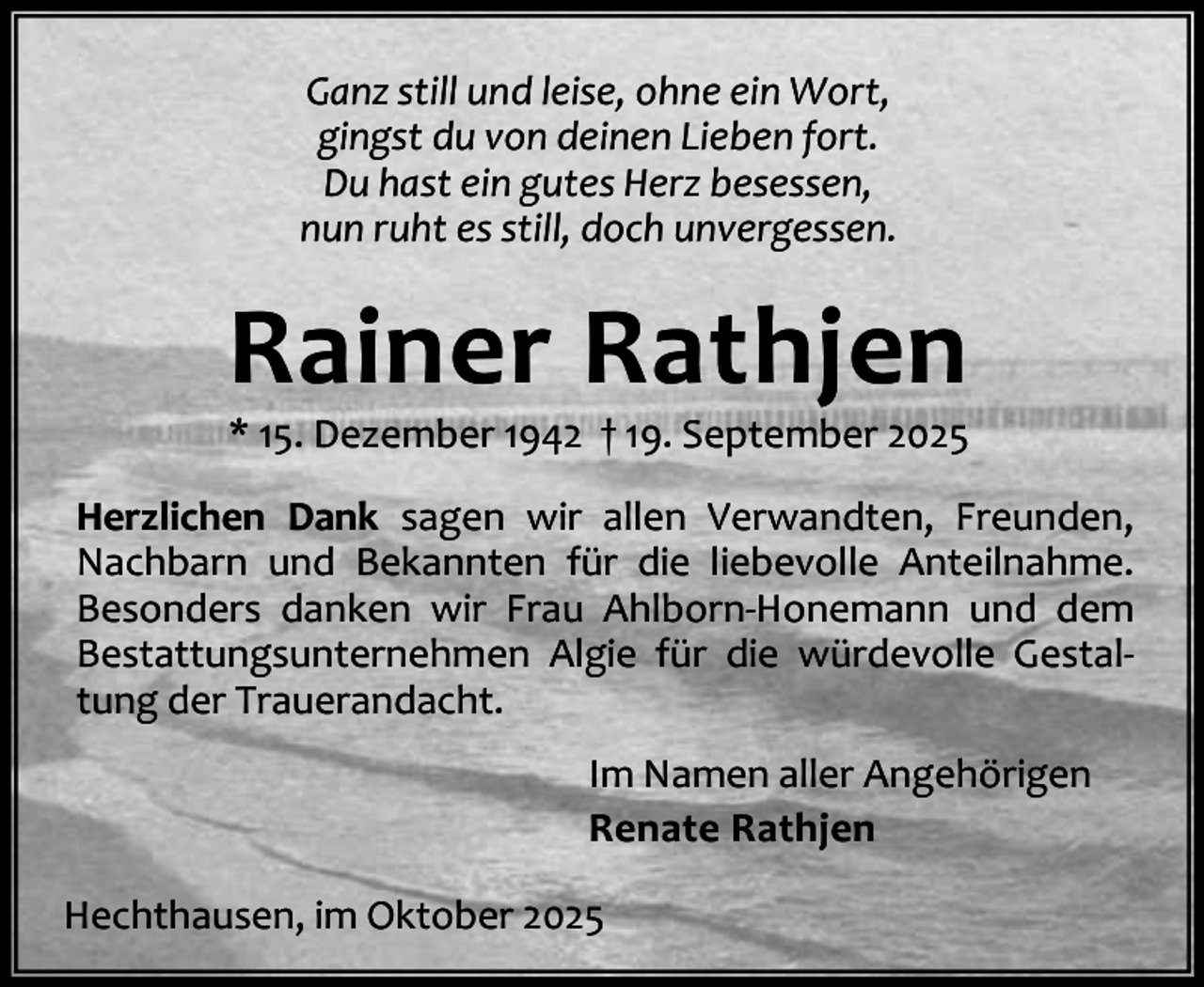 <p>Ganz still und leise, ohne ein Wort,<br />gingst du von deinen Lieben fort.<br />Du hast ein gutes Herz besessen,<br />nun ruht es still, doch unvergessen.</p><p>Rainer Rathjen</p><p>* 15. Dezember 1942 † 19. September 2025</p><p>Herzlichen Dank sagen wir allen Verwandten, Freunden,<br />Nachbarn und Bekannten für die liebevolle Anteilnahme.<br />Besonders danken wir Frau Ahlborn-Honemann und dem<br />Bestattungsunternehmen Algie für die würdevolle Gestaltung der Trauerandacht.<br />Im Namen aller Angehörigen<br />Renate Rathjen<br />Hechthausen, im Oktober 2025</p>