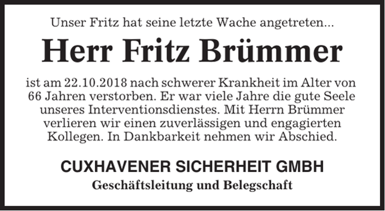 <p>Unser Fritz hat seine letzte Wache angetreten...</p><p>Herr Fritz Brümmer<br />ist am 22.10.2018 nach schwerer Krankheit im Alter von<br />66 Jahren verstorben. Er war viele Jahre die gute Seele<br />unseres Interventionsdienstes. Mit Herrn Brümmer<br />verlieren wir einen zuverlässigen und engagierten<br />Kollegen. In Dankbarkeit nehmen wir Abschied.</p><p>CUXHAVENER SICHERHEIT GMBH<br />Geschäftsleitung und Belegschaft</p>