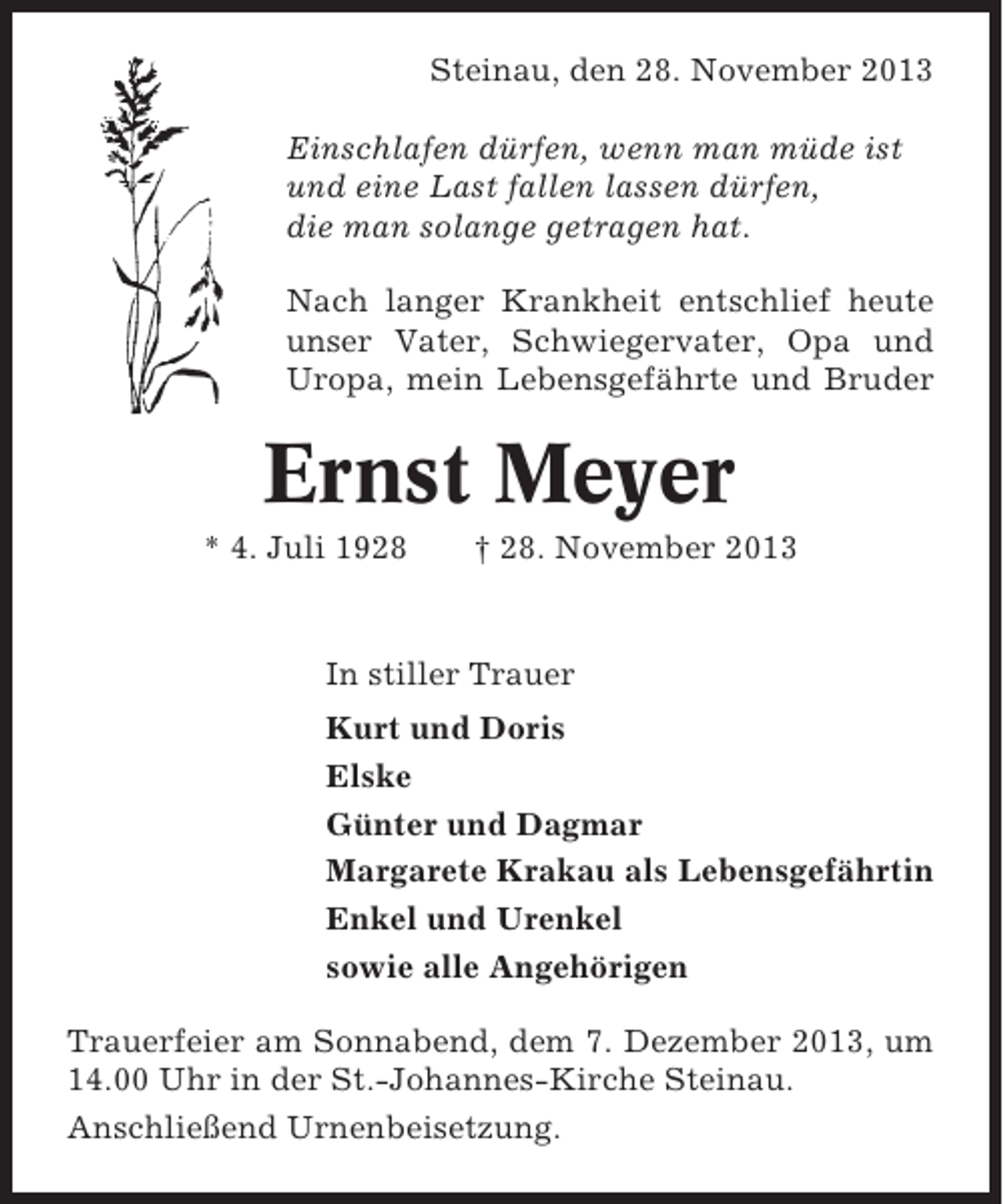 <p>Steinau, den 28. November 2013<br />Einschlafen dürfen, wenn man müde ist<br />und eine Last fallen lassen dürfen,<br />die man solange getragen hat.<br />Nach langer Krankheit entschlief heute<br />unser Vater, Schwiegervater, Opa und<br />Uropa, mein Lebensgefährte und Bruder</p><p>Ernst Meyer<br />* 4. Juli 1928</p><p>† 28. November 2013</p><p>In stiller Trauer<br />Kurt und Doris<br />Elske<br />Günter und Dagmar<br />Margarete Krakau als Lebensgefährtin<br />Enkel und Urenkel<br />sowie alle Angehörigen<br />Trauerfeier am Sonnabend, dem 7. Dezember 2013, um<br />14.00 Uhr in der St.-Johannes-Kirche Steinau.<br />Anschließend Urnenbeisetzung.</p>