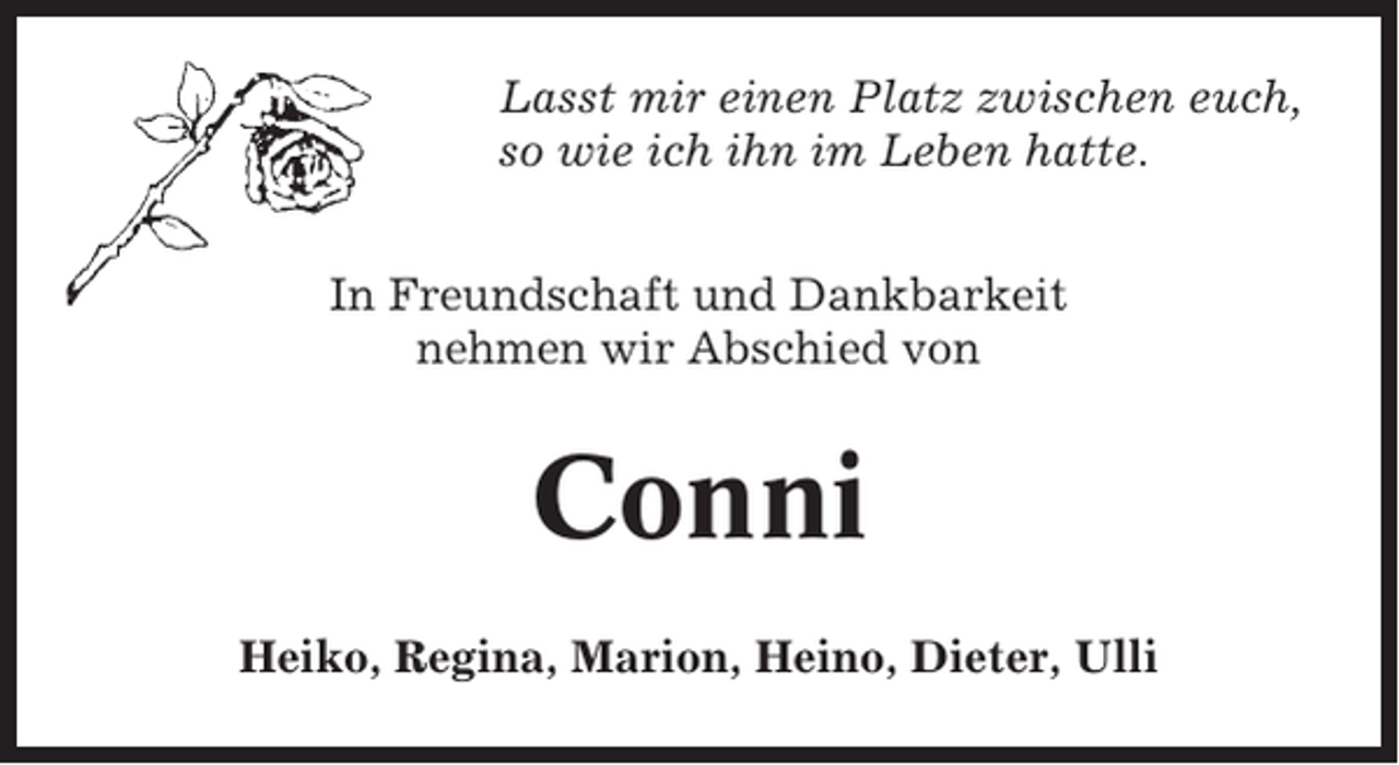 <p>Lasst mir einen Platz zwischen euch,<br />so wie ich ihn im Leben hatte.<br />In Freundschaft und Dankbarkeit<br />nehmen wir Abschied von</p><p>Conni<br />Heiko, Regina, Marion, Heino, Dieter, Ulli</p>