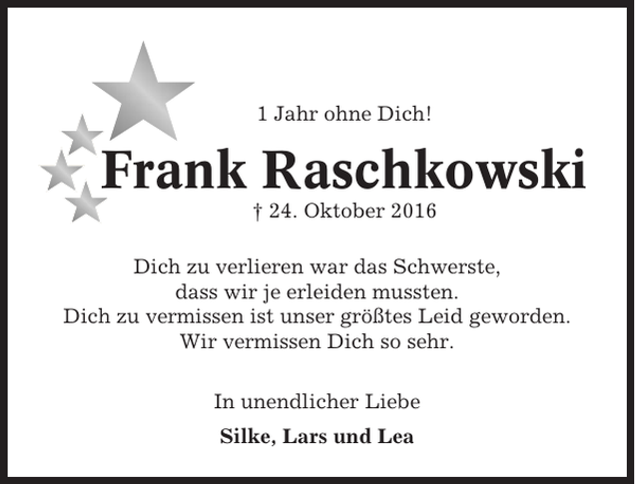 <p>1 Jahr ohne Dich!</p><p>Frank Raschkowski<br />† 24. Oktober 2016<br />Dich zu verlieren war das Schwerste,<br />dass wir je erleiden mussten.<br />Dich zu vermissen ist unser größtes Leid geworden.<br />Wir vermissen Dich so sehr.<br />In unendlicher Liebe<br />Silke, Lars und Lea</p>