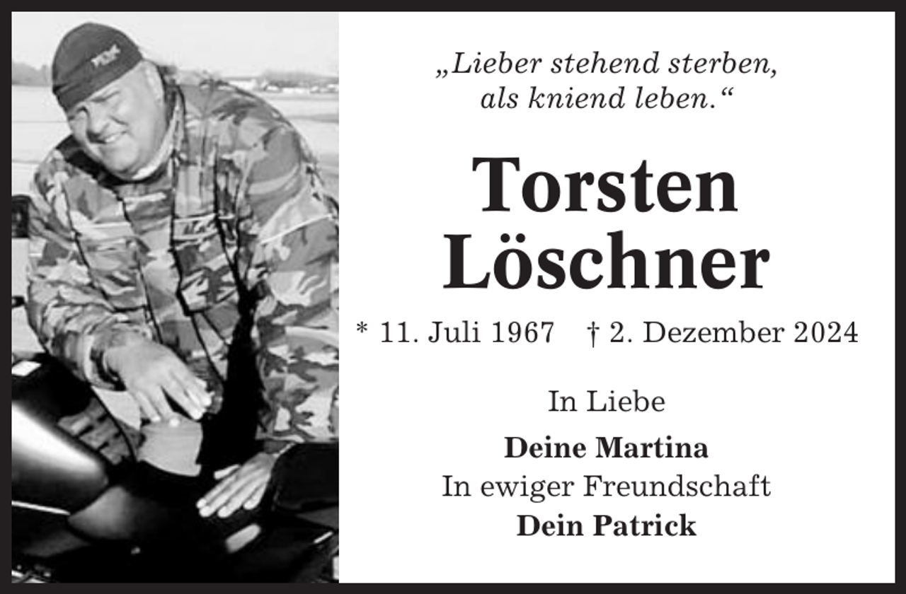 <p>„Lieber stehend sterben,<br />als kniend leben.“</p><p>Torsten<br />Löschner<br />* 11. Juli 1967 † 2. Dezember 2024<br />In Liebe<br />Deine Martina<br />In ewiger Freundschaft<br />Dein Patrick</p>