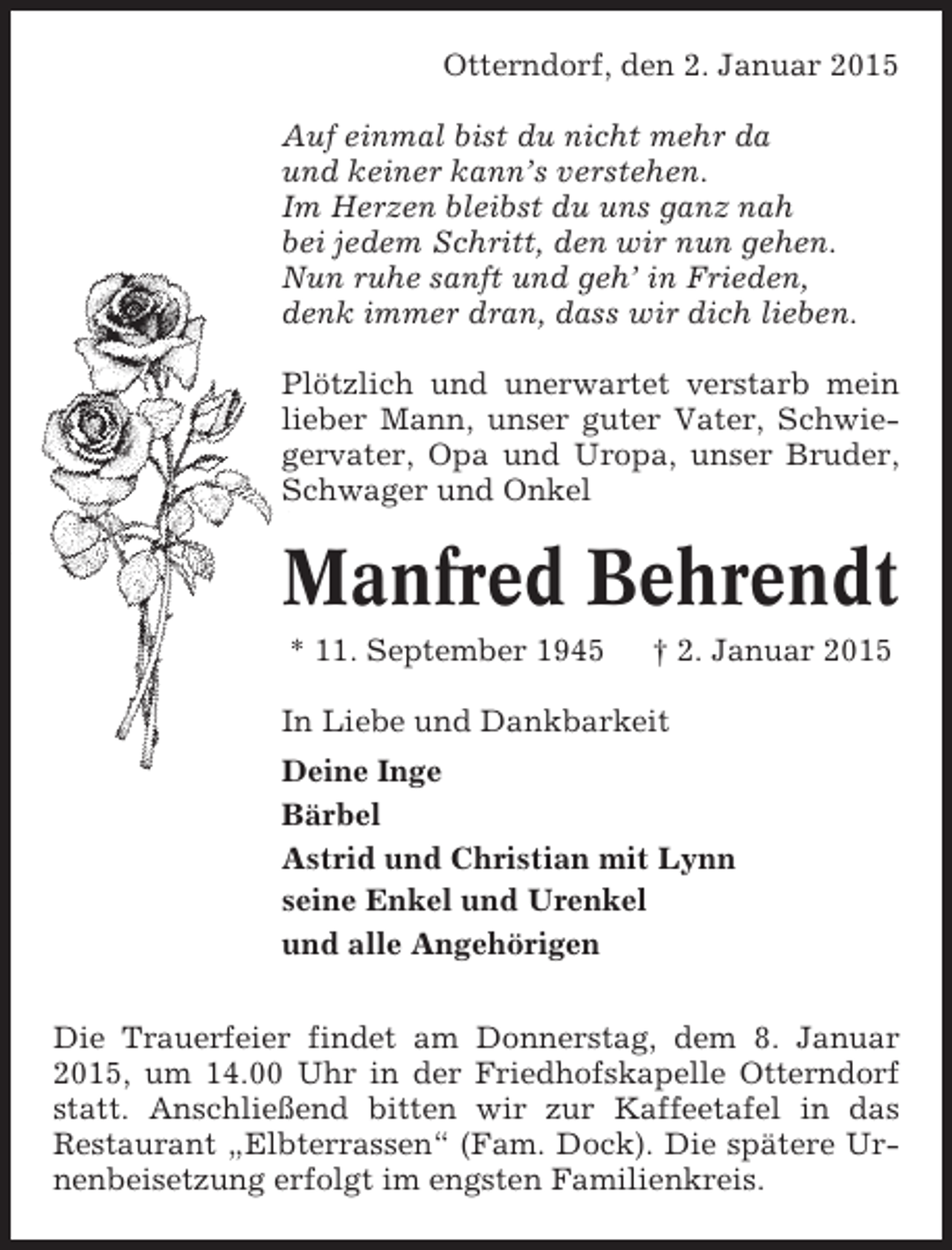 <p>Otterndorf, den 2. Januar 2015<br />Auf einmal bist du nicht mehr da<br />und keiner kann’s verstehen.<br />Im Herzen bleibst du uns ganz nah<br />bei jedem Schritt, den wir nun gehen.<br />Nun ruhe sanft und geh’ in Frieden,<br />denk immer dran, dass wir dich lieben.<br />Plötzlich und unerwartet verstarb mein<br />lieber Mann, unser guter Vater, Schwiegervater, Opa und Uropa, unser Bruder,<br />Schwager und Onkel</p><p>Manfred Behrendt<br />* 11. September 1945</p><p>† 2. Januar 2015</p><p>In Liebe und Dankbarkeit<br />Deine Inge<br />Bärbel<br />Astrid und Christian mit Lynn<br />seine Enkel und Urenkel<br />und alle Angehörigen<br />Die Trauerfeier findet am Donnerstag, dem 8. Januar<br />2015, um 14.00 Uhr in der Friedhofskapelle Otterndorf<br />statt. Anschließend bitten wir zur Kaffeetafel in das<br />Restaurant „Elbterrassen“ (Fam. Dock). Die spätere Urnenbeisetzung erfolgt im engsten Familienkreis.</p>