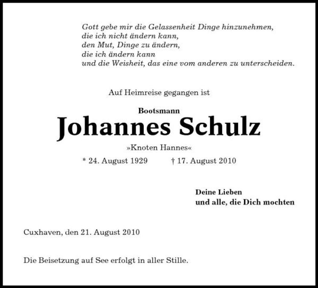 <p>Gott gebe mir die Gelassenheit Dinge hinzunehmen, die ich nicht ändern kann, den Mut, Dinge zu ändern, die ich ändern kann und die Weisheit, das eine vom anderen zu unterscheiden.</p><p>Auf Heimreise gegangen ist Bootsmann</p><p>Johannes Schulz<br />»Knoten Hannes« * 24. August 1929 † 17. August 2010<br />Deine Lieben</p><p>und alle, die Dich mochten</p><p>Cuxhaven, den 21. August 2010</p><p>Die Beisetzung auf See erfolgt in aller Stille.</p>