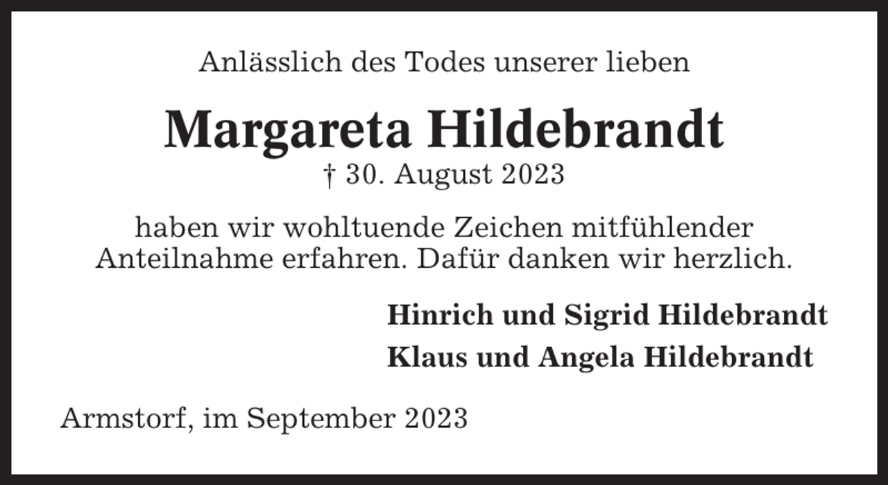 <p>Anlässlich des Todes unserer lieben</p><p>Margareta Hildebrandt<br />† 30. August 2023<br />haben wir wohltuende Zeichen mitfühlender<br />Anteilnahme erfahren. Dafür danken wir herzlich.<br />Hinrich und Sigrid Hildebrandt<br />Klaus und Angela Hildebrandt<br />Armstorf, im September 2023</p>