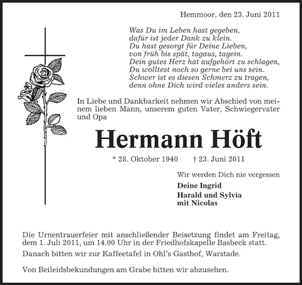 <p>Hemmoor, den 23. Juni 2011 Was Du im Leben hast gegeben, dafür ist jeder Dank zu klein. Du hast gesorgt für Deine Lieben, von früh bis spät, tagaus, tagein. Dein gutes Herz hat aufgehört zu schlagen, Du wolltest noch so gerne bei uns sein. Schwer ist es diesen Schmerz zu tragen, denn ohne Dich wird vieles anders sein. In Liebe und Dankbarkeit nehmen wir Abschied von meinem lieben Mann, unserem guten Vater, Schwiegervater und Opa</p><p>Hermann Höft<br />* 28. Oktober 1940 † 23. Juni 2011<br />Wir werden Dich nie vergessen</p><p>Deine Ingrid Harald und Sylvia mit Nicolas</p><p>Die Urnentrauerfeier mit anschließender Beisetzung findet am Freitag, dem 1. Juli 2011, um 14.00 Uhr in der Friedhofskapelle Basbeck statt. Danach bitten wir zur Kaffeetafel in Ohl’s Gasthof, Warstade. Von Beileidsbekundungen am Grabe bitten wir abzusehen.</p>