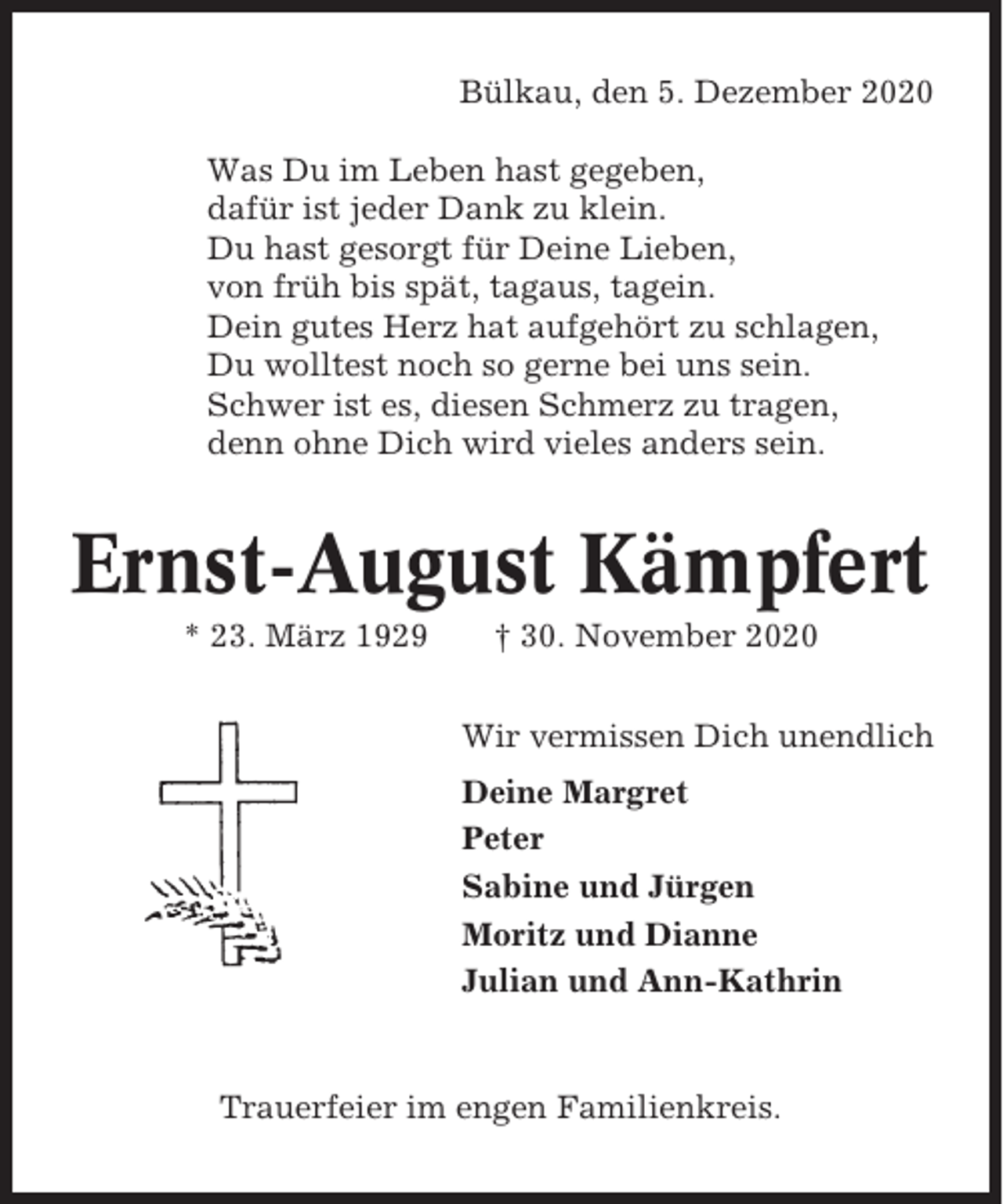 <p>Bülkau, den 5. Dezember 2020<br />Was Du im Leben hast gegeben,<br />dafür ist jeder Dank zu klein.<br />Du hast gesorgt für Deine Lieben,<br />von früh bis spät, tagaus, tagein.<br />Dein gutes Herz hat aufgehört zu schlagen,<br />Du wolltest noch so gerne bei uns sein.<br />Schwer ist es, diesen Schmerz zu tragen,<br />denn ohne Dich wird vieles anders sein.</p><p>Ernst-August Kämpfert<br />* 23. März 1929</p><p>† 30. November 2020<br />Wir vermissen Dich unendlich<br />Deine Margret<br />Peter<br />Sabine und Jürgen<br />Moritz und Dianne<br />Julian und Ann-Kathrin</p><p>Trauerfeier im engen Familienkreis.</p>