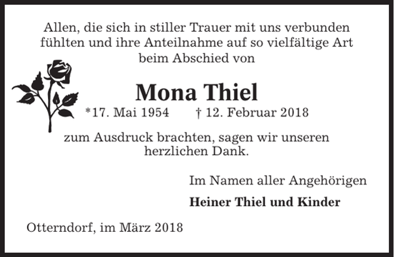 <p>Allen, die sich in stiller Trauer mit uns verbunden<br />fühlten und ihre Anteilnahme auf so vielfältige Art<br />beim Abschied von</p><p>Mona Thiel<br />*17. Mai 1954</p><p>† 12. Februar 2018</p><p>zum Ausdruck brachten, sagen wir unseren<br />herzlichen Dank.<br />Im Namen aller Angehörigen<br />Heiner Thiel und Kinder<br />Otterndorf, im März 2018</p>