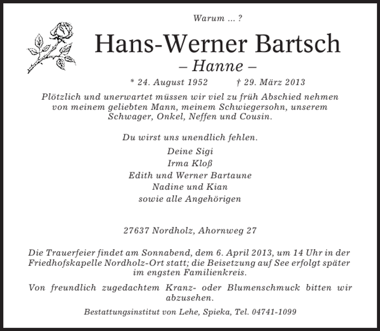 <p>Warum ... ?</p><p>Hans-Werner Bartsch<br />– Hanne –<br />* 24. August 1952</p><p>† 29. März 2013</p><p>Plötzlich und unerwartet müssen wir viel zu früh Abschied nehmen<br />von meinem geliebten Mann, meinem Schwiegersohn, unserem<br />Schwager, Onkel, Neffen und Cousin.<br />Du wirst uns unendlich fehlen.<br />Deine Sigi<br />Irma Kloß<br />Edith und Werner Bartaune<br />Nadine und Kian<br />sowie alle Angehörigen<br />27637 Nordholz, Ahornweg 27<br />Die Trauerfeier findet am Sonnabend, dem 6. April 2013, um 14 Uhr in der<br />Friedhofskapelle Nordholz-Ort statt; die Beisetzung auf See erfolgt später<br />im engsten Familienkreis.<br />Von freundlich zugedachtem Kranz- oder Blumenschmuck bitten wir<br />abzusehen.<br />Bestattungsinstitut von Lehe, Spieka, Tel. 04741-1099</p>
