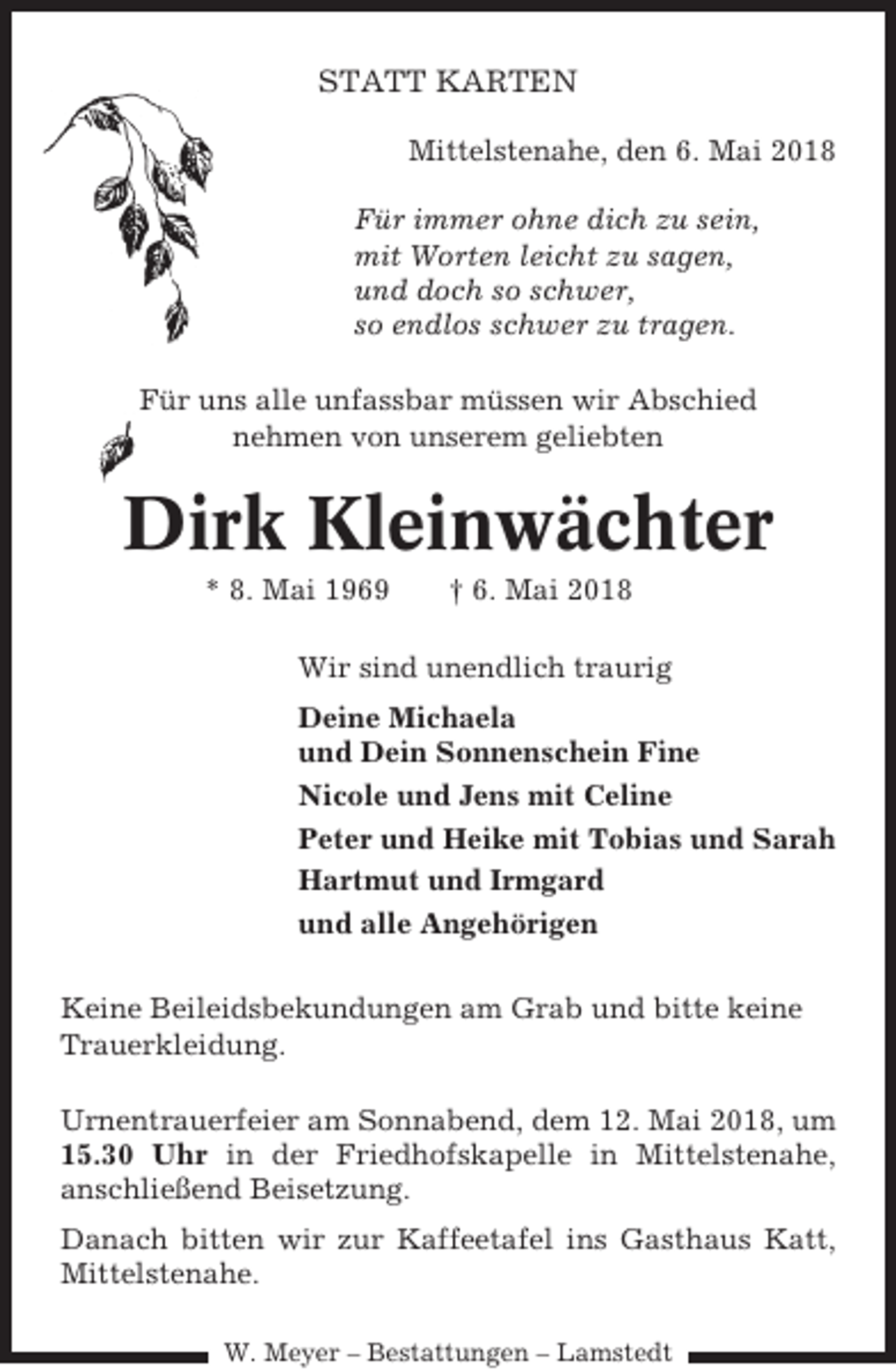 <p>STATT KARTEN<br />Mittelstenahe, den 6. Mai 2018<br />Für immer ohne dich zu sein,<br />mit Worten leicht zu sagen,<br />und doch so schwer,<br />so endlos schwer zu tragen.<br />Für uns alle unfassbar müssen wir Abschied<br />nehmen von unserem geliebten</p><p>Dirk Kleinwächter<br />* 8. Mai 1969</p><p>† 6. Mai 2018</p><p>Wir sind unendlich traurig<br />Deine Michaela<br />und Dein Sonnenschein Fine<br />Nicole und Jens mit Celine<br />Peter und Heike mit Tobias und Sarah<br />Hartmut und Irmgard<br />und alle Angehörigen<br />Keine Beileidsbekundungen am Grab und bitte keine<br />Trauerkleidung.<br />Urnentrauerfeier am Sonnabend, dem 12. Mai 2018, um<br />15.30 Uhr in der Friedhofskapelle in Mittelstenahe,<br />anschließend Beisetzung.<br />Danach bitten wir zur Kaffeetafel ins Gasthaus Katt,<br />Mittelstenahe.<br />W. Meyer – Bestattungen – Lamstedt</p>