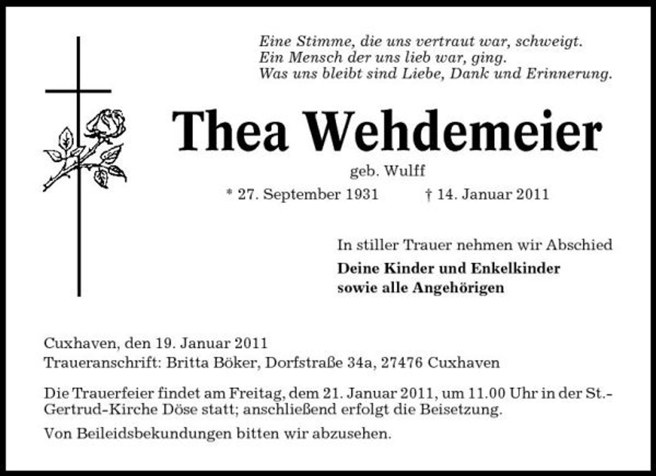 <p>Eine Stimme, die uns vertraut war, schweigt. Ein Mensch der uns lieb war, ging. Was uns bleibt sind Liebe, Dank und Erinnerung.</p><p>Thea Wehdemeier<br />geb. Wulff * 27. September 1931 † 14. Januar 2011 In stiller Trauer nehmen wir Abschied Deine Kinder und Enkelkinder sowie alle Angehörigen</p><p>Cuxhaven, den 19. Januar 2011 Traueranschrift: Britta Böker, Dorfstraße 34a, 27476 Cuxhaven Die Trauerfeier findet am Freitag, dem 21. Januar 2011, um 11.00 Uhr in der St.Gertrud-Kirche Döse statt; anschließend erfolgt die Beisetzung. Von Beileidsbekundungen bitten wir abzusehen.</p>