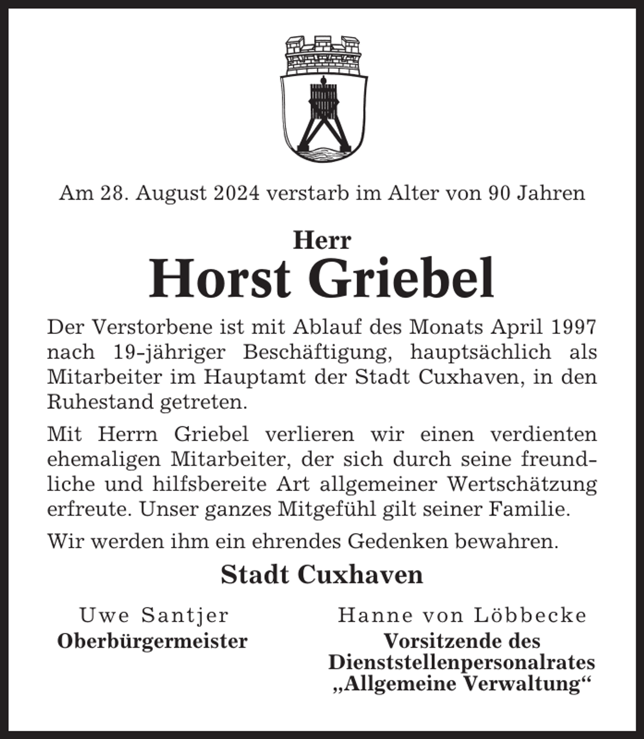 <p>Am 28. August 2024 verstarb im Alter von 90 Jahren</p><p>Herr</p><p>Horst Griebel<br />Der Verstorbene ist mit Ablauf des Monats April 1997<br />nach 19-jähriger Beschäftigung, hauptsächlich als<br />Mitarbeiter im Hauptamt der Stadt Cuxhaven, in den<br />Ruhestand getreten.<br />Mit Herrn Griebel verlieren wir einen verdienten<br />ehemaligen Mitarbeiter, der sich durch seine freundliche und hilfsbereite Art allgemeiner Wertschätzung<br />erfreute. Unser ganzes Mitgefühl gilt seiner Familie.<br />Wir werden ihm ein ehrendes Gedenken bewahren.</p><p>Stadt Cuxhaven<br />Uwe Santjer<br />Oberbürgermeister</p><p>Hanne von Löbbecke<br />Vorsitzende des<br />Dienststellenpersonalrates<br />„Allgemeine Verwaltung“</p>