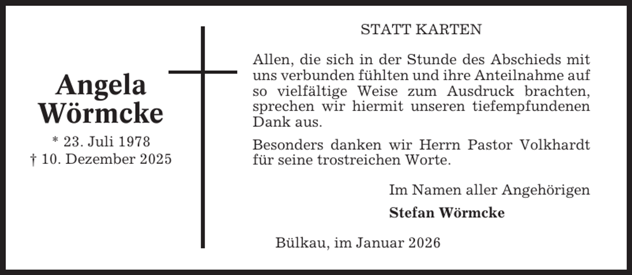 <p>STATT KARTEN</p><p>Angela<br />Wörmcke</p><p>Allen, die sich in der Stunde des Abschieds mit<br />uns verbunden fühlten und ihre Anteilnahme auf<br />so vielfältige Weise zum Ausdruck brachten,<br />sprechen wir hiermit unseren tiefempfundenen<br />Dank aus.</p><p>* 23. Juli 1978<br />† 10. Dezember 2025</p><p>Besonders danken wir Herrn Pastor Volkhardt<br />für seine trostreichen Worte.<br />Im Namen aller Angehörigen<br />Stefan Wörmcke<br />Bülkau, im Januar 2026</p>
