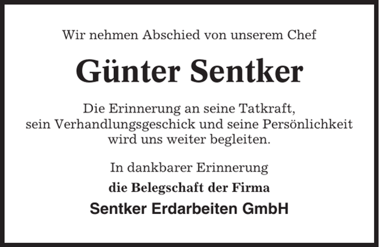 <p>Wir nehmen Abschied von unserem Chef</p><p>Günter Sentker<br />Die Erinnerung an seine Tatkraft,<br />sein Verhandlungsgeschick und seine Persönlichkeit<br />wird uns weiter begleiten.<br />In dankbarer Erinnerung<br />die Belegschaft der Firma</p><p>Sentker Erdarbeiten GmbH</p>
