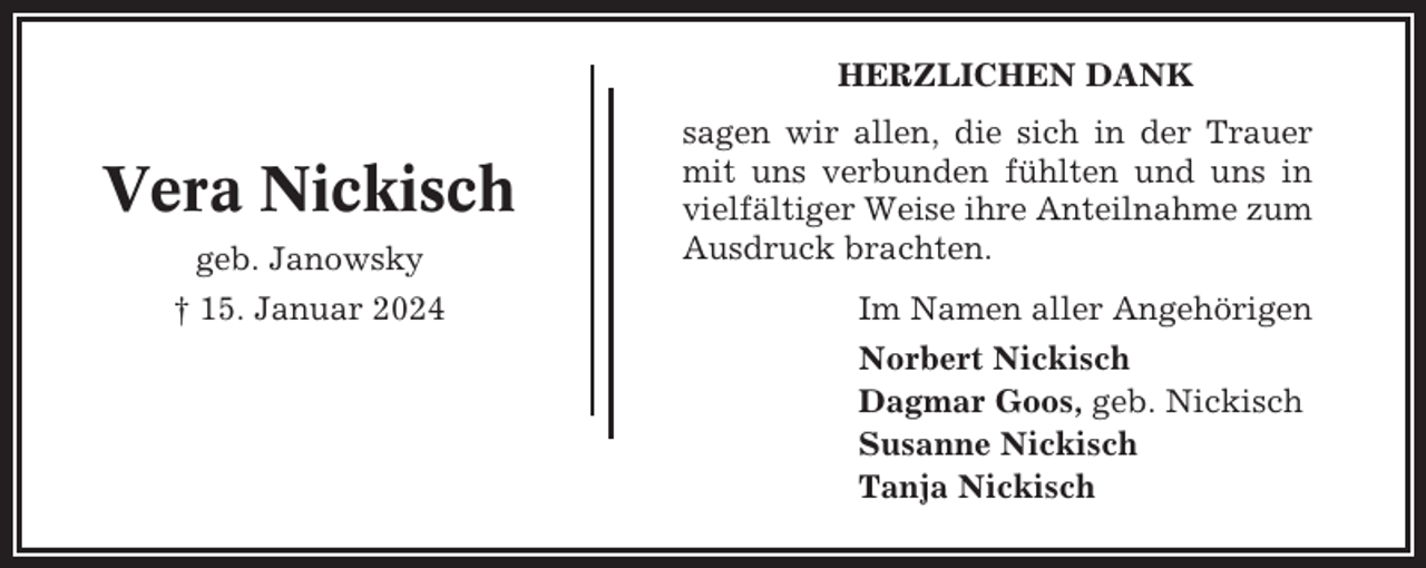 <p>HERZLICHEN DANK</p><p>Vera Nickisch<br />geb. Janowsky<br />† 15. Januar 2024</p><p>sagen wir allen, die sich in der Trauer<br />mit uns verbunden fühlten und uns in<br />vielfältiger Weise ihre Anteilnahme zum<br />Ausdruck brachten.<br />Im Namen aller Angehörigen<br />Norbert Nickisch<br />Dagmar Goos, geb. Nickisch<br />Susanne Nickisch<br />Tanja Nickisch</p>
